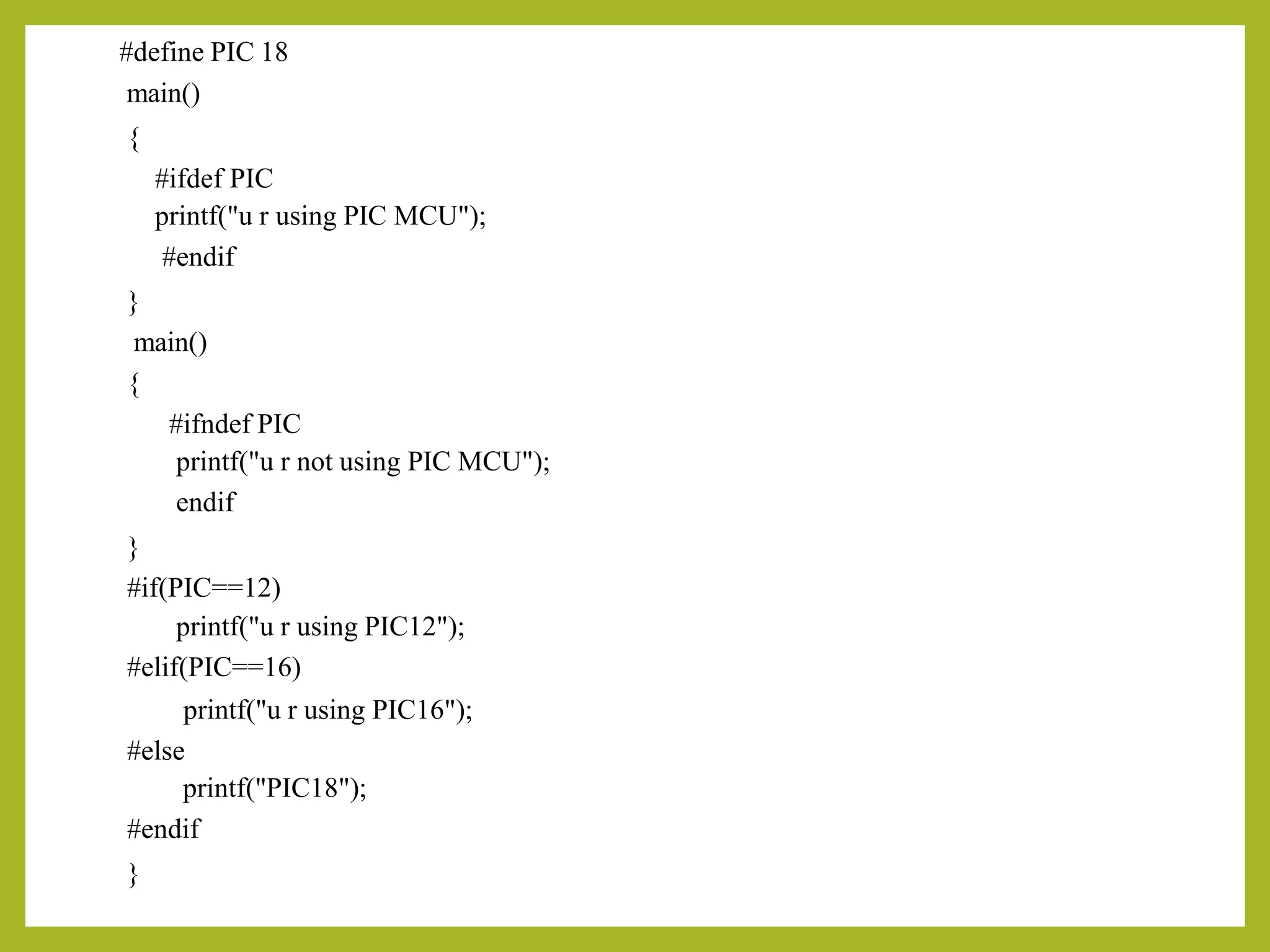 #define PIC 18
main()
{
#ifdef PIC
printf("u r using PIC MCU");
#endif
}
main()
{
#ifndef PIC
printf("u r not using PIC MCU");
endif
}
#if(PIC==12)
printf("u r using PIC12");
#elif(PIC==16)
printf("u r using PIC16");
#else
printf("PIC18");
#endif
}
 