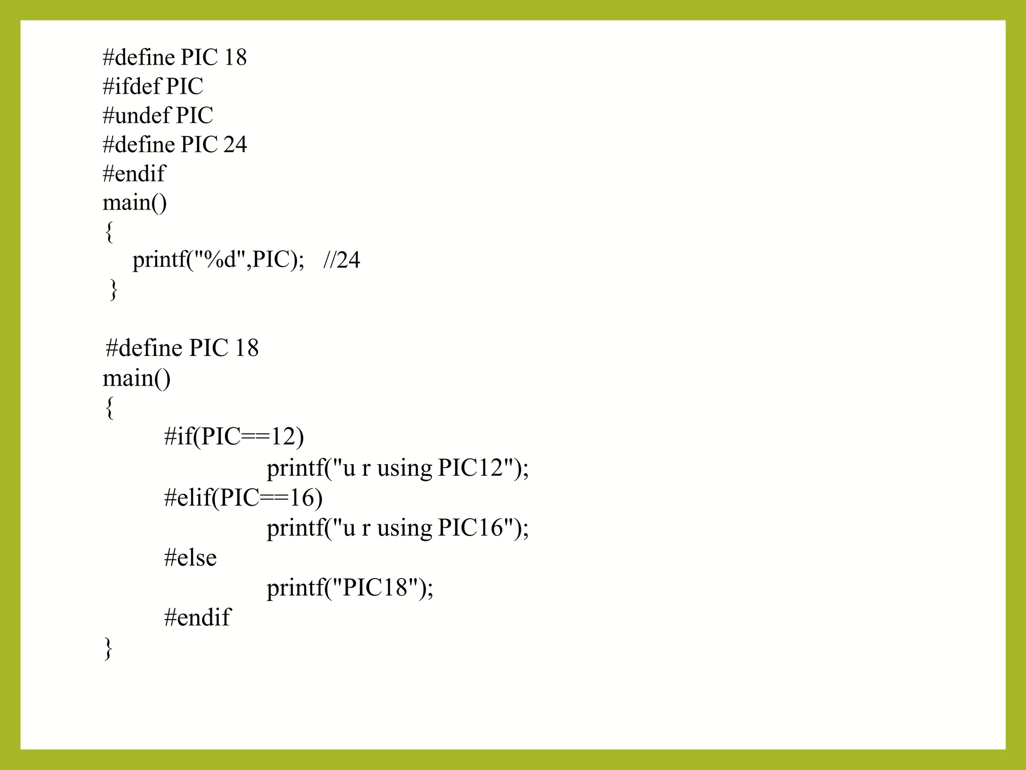 #define PIC 18
#ifdef PIC
#undef PIC
#define PIC 24
#endif
main()
{
printf("%d",PIC);
}
//24
#define PIC 18
main()
{
#if(PIC==12)
printf("u r using PIC12");
#elif(PIC==16)
printf("u r using PIC16");
#else
printf("PIC18");
#endif
}
 