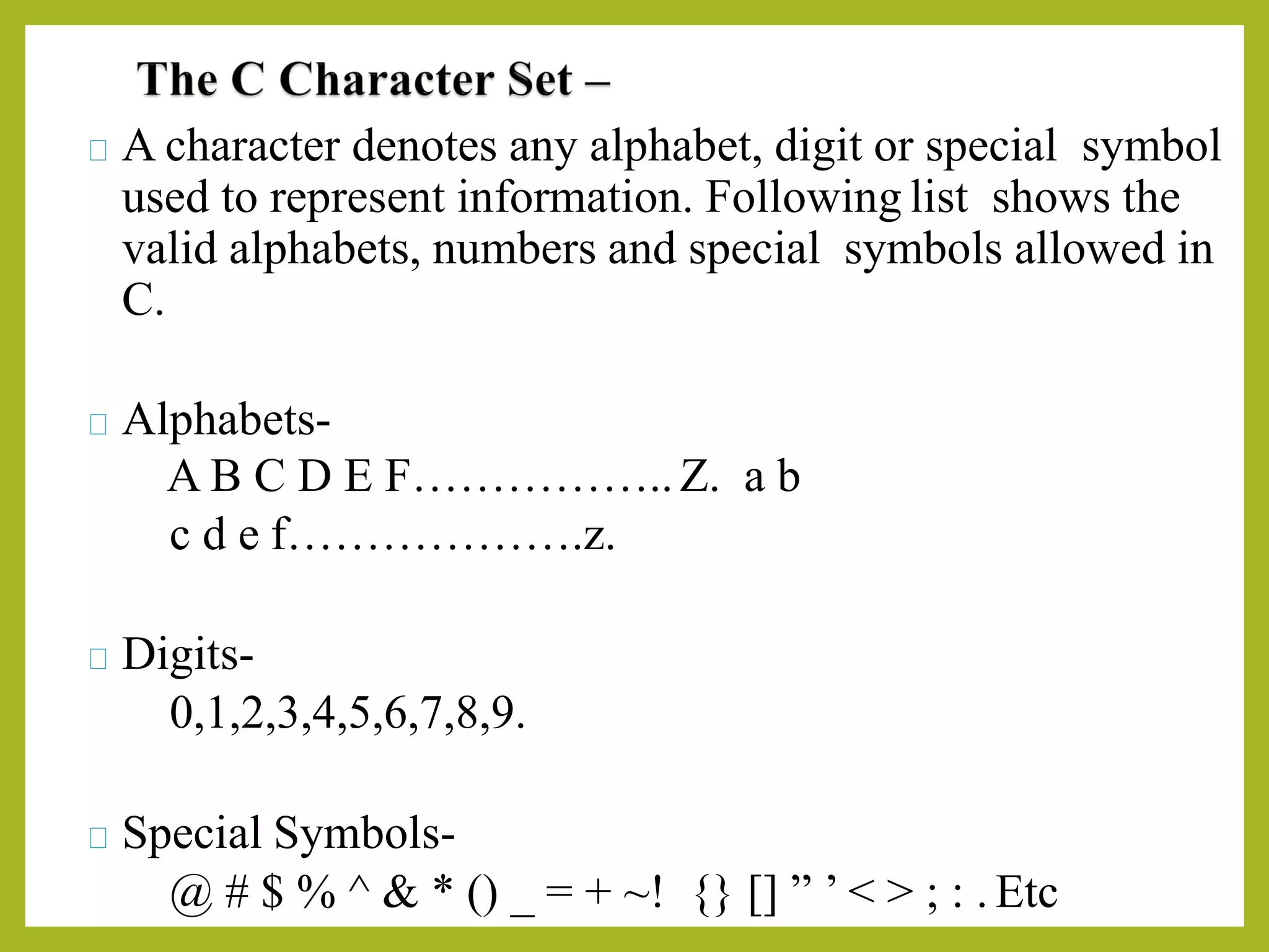 A character denotes any alphabet, digit or special symbol
used to represent information. Following list shows the
valid alphabets, numbers and special symbols allowed in
C.
Alphabets-
A B C D E F……………..Z. a b
c d e f……………….z.
Digits-
0,1,2,3,4,5,6,7,8,9.
Special Symbols-
@ # $ % ^ & * () _ = + ~! {} [] ” ’ < > ; : . Etc
 