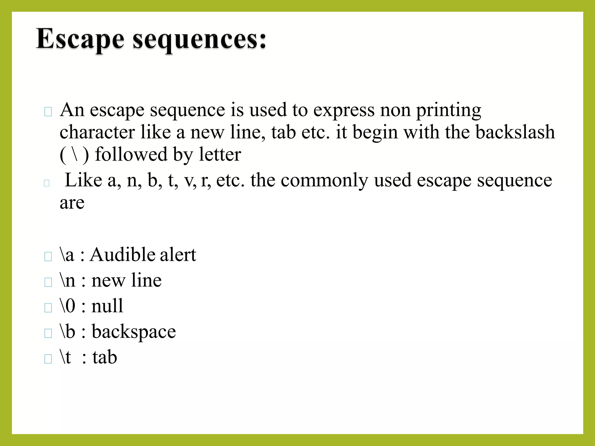 An escape sequence is used to express non printing
character like a new line, tab etc. it begin with the backslash
(  ) followed by letter
Like a, n, b, t, v, r, etc. the commonly used escape sequence
are
a : Audible alert
n : new line
0 : null
b : backspace
t : tab
 