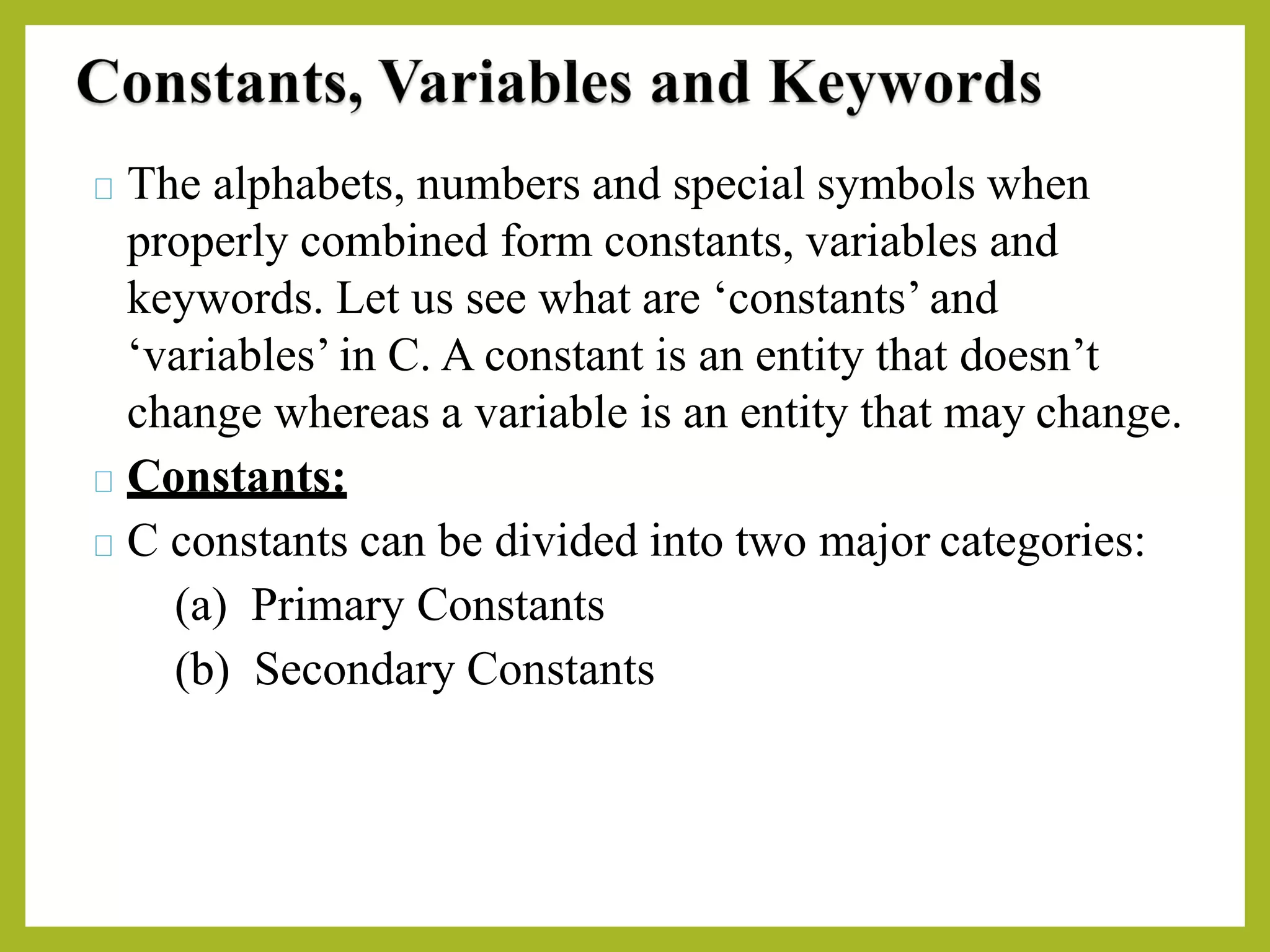The alphabets, numbers and special symbols when
properly combined form constants, variables and
keywords. Let us see what are ‘constants’ and
‘variables’ in C. A constant is an entity that doesn’t
change whereas a variable is an entity that may change.
Constants:
C constants can be divided into two major categories:
(a) Primary Constants
(b) Secondary Constants
 