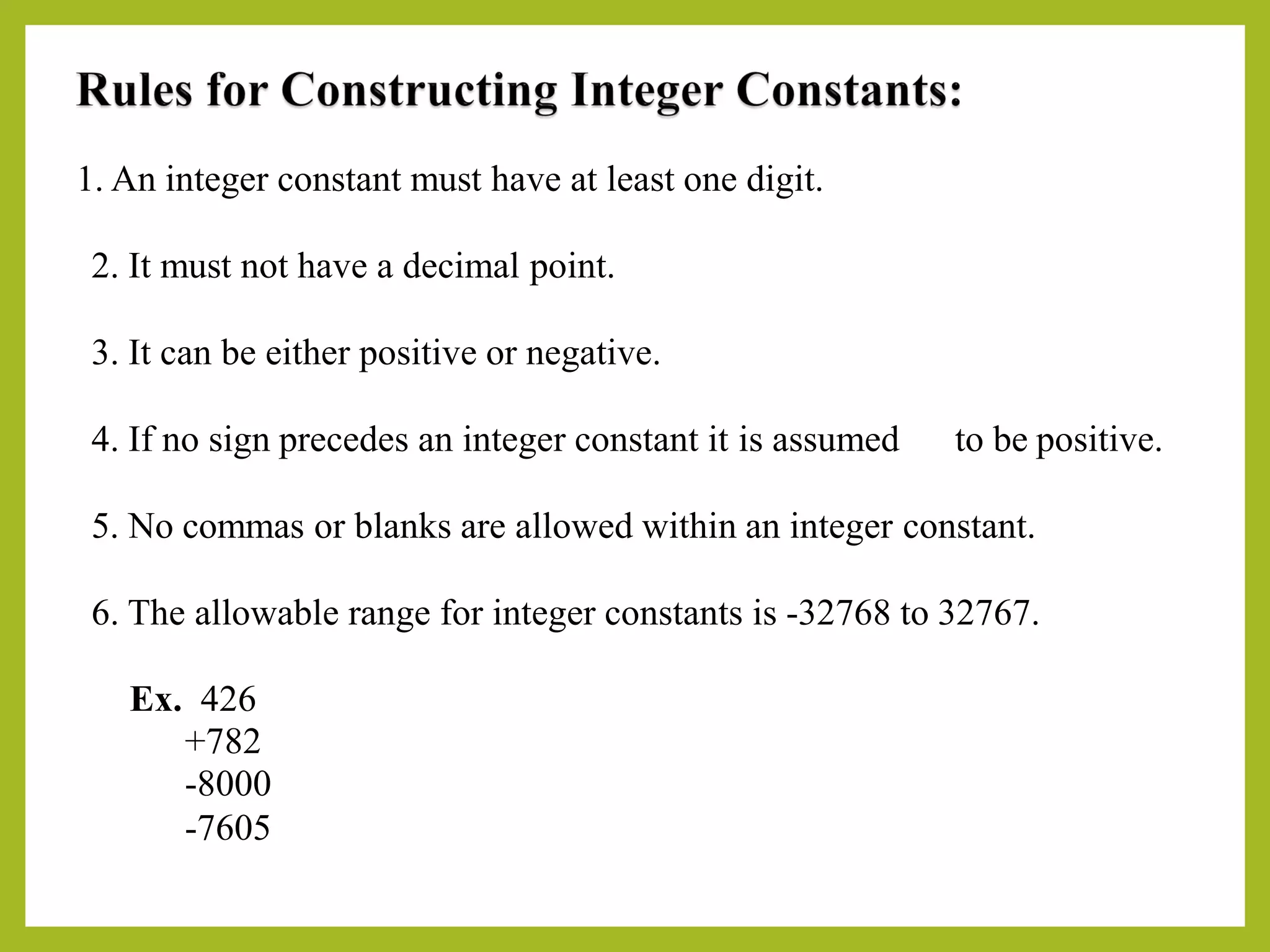 1. An integer constant must have at least one digit.
2. It must not have a decimal point.
3. It can be either positive or negative.
4. If no sign precedes an integer constant it is assumed to be positive.
5. No commas or blanks are allowed within an integer constant.
6. The allowable range for integer constants is -32768 to 32767.
Ex. 426
+782
-8000
-7605
 