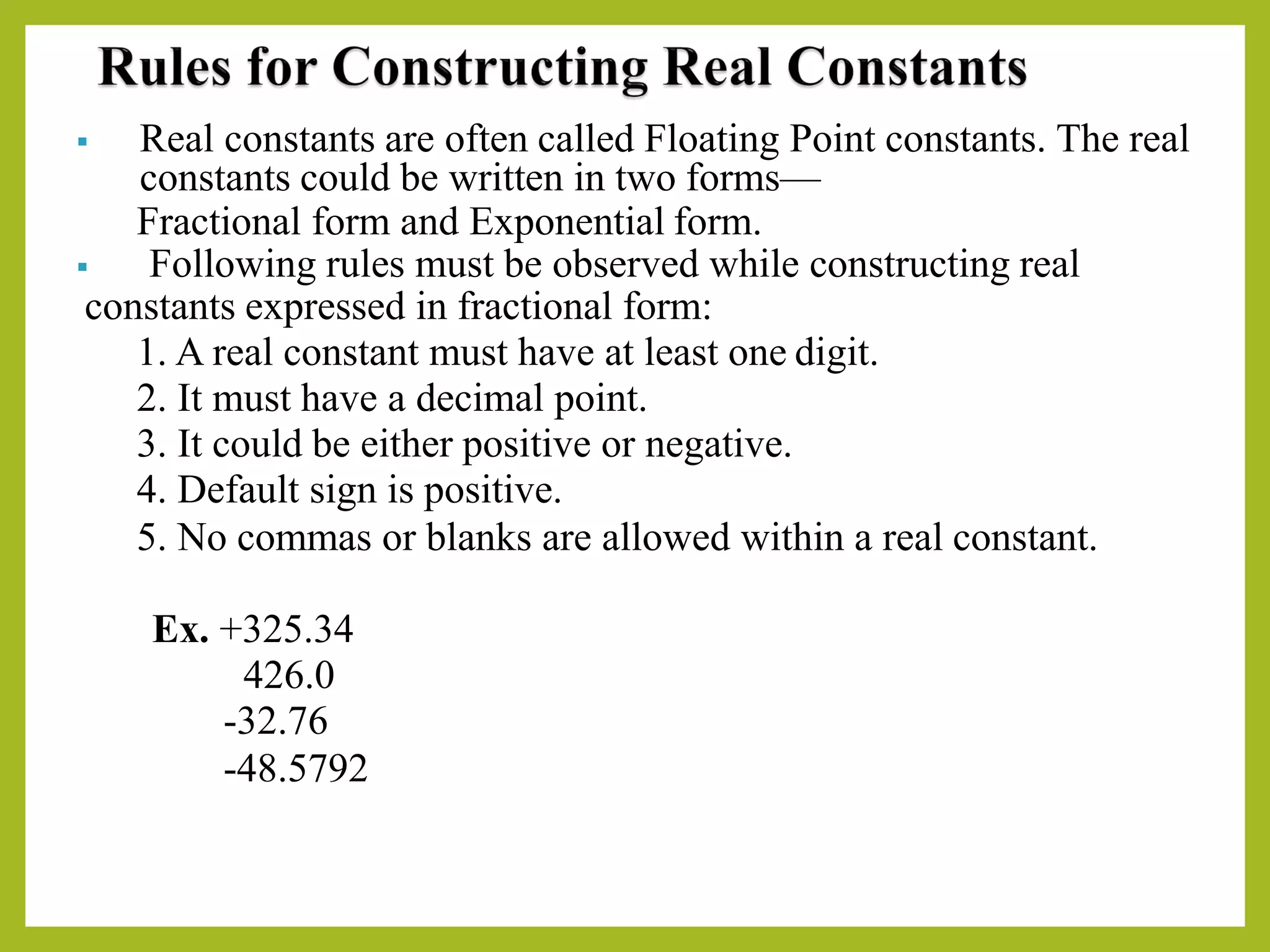 ▪ Real constants are often called Floating Point constants. The real
constants could be written in two forms—
Fractional form and Exponential form.
▪ Following rules must be observed while constructing real
constants expressed in fractional form:
1. A real constant must have at least one digit.
2. It must have a decimal point.
3. It could be either positive or negative.
4. Default sign is positive.
5. No commas or blanks are allowed within a real constant.
Ex. +325.34
426.0
-32.76
-48.5792
 