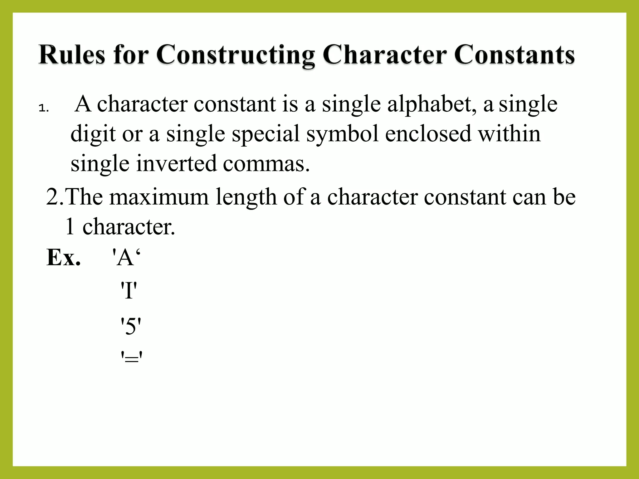 1. A character constant is a single alphabet, a single
digit or a single special symbol enclosed within
single inverted commas.
2.The maximum length of a character constant can be
1 character.
Ex. 'A‘
'I'
'5'
'='
 