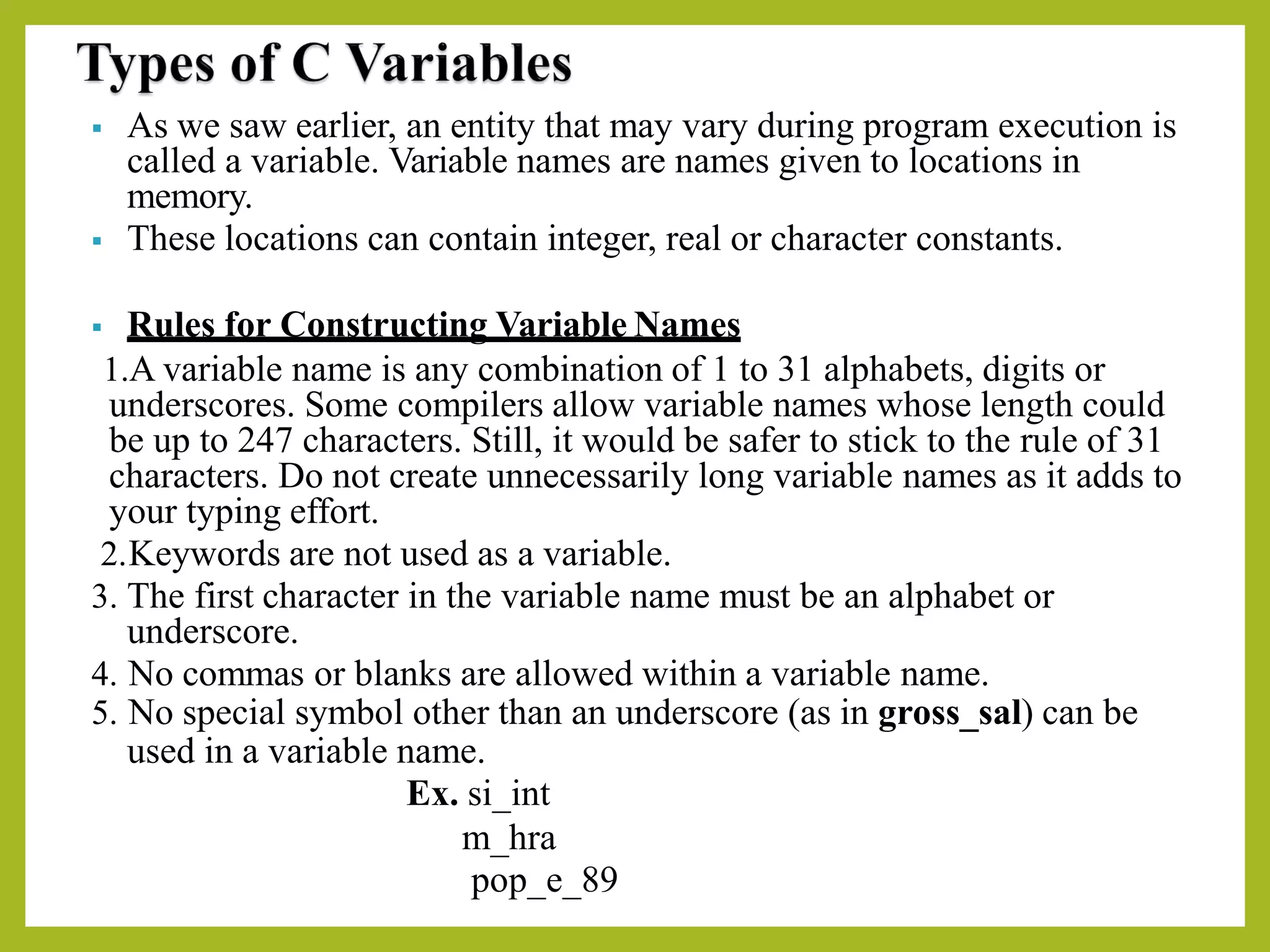 ▪ As we saw earlier, an entity that may vary during program execution is
called a variable. Variable names are names given to locations in
memory.
▪ These locations can contain integer, real or character constants.
▪ Rules for Constructing Variable Names
1.A variable name is any combination of 1 to 31 alphabets, digits or
underscores. Some compilers allow variable names whose length could
be up to 247 characters. Still, it would be safer to stick to the rule of 31
characters. Do not create unnecessarily long variable names as it adds to
your typing effort.
2.Keywords are not used as a variable.
3. The first character in the variable name must be an alphabet or
underscore.
4. No commas or blanks are allowed within a variable name.
5. No special symbol other than an underscore (as in gross_sal) can be
used in a variable name.
Ex. si_int
m_hra
pop_e_89
 
