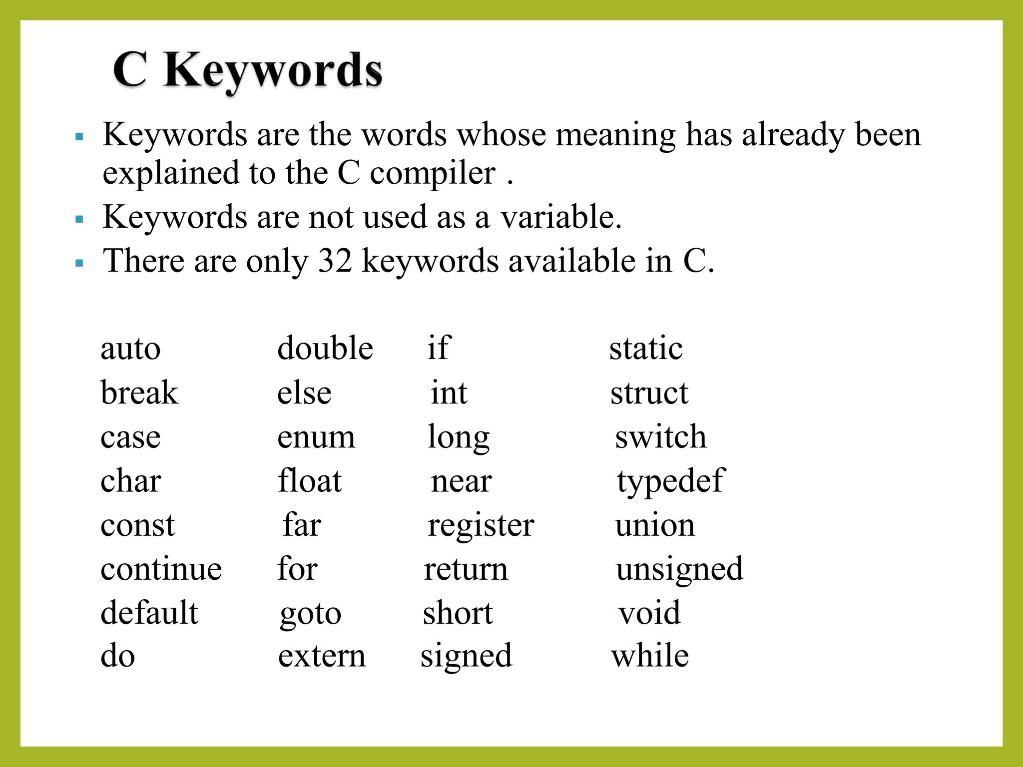 ▪ Keywords are the words whose meaning has already been
explained to the C compiler .
▪ Keywords are not used as a variable.
▪ There are only 32 keywords available in C.
auto double if static
break else int struct
case enum long switch
char float near typedef
const far register union
continue for return unsigned
default
do
goto
extern
short
signed
void
while
 