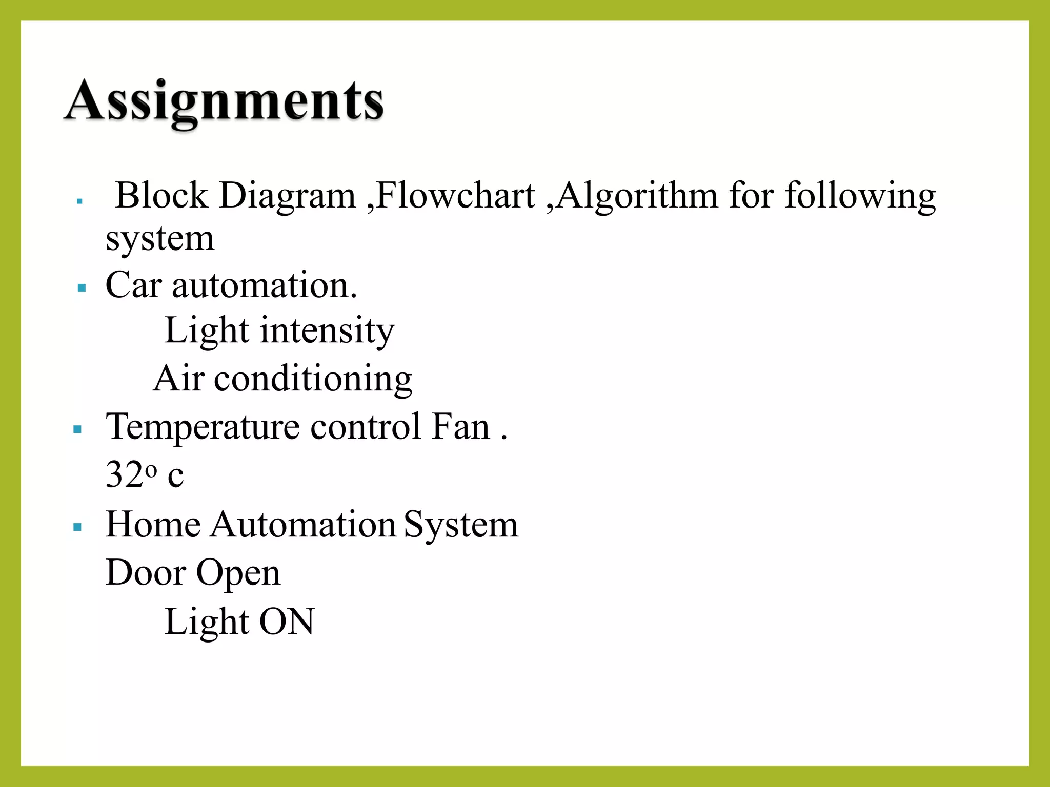 ▪ Block Diagram ,Flowchart ,Algorithm for following
system
▪ Car automation.
Light intensity
Air conditioning
▪ Temperature control Fan .
32o c
▪ Home AutomationSystem
Door Open
Light ON
 