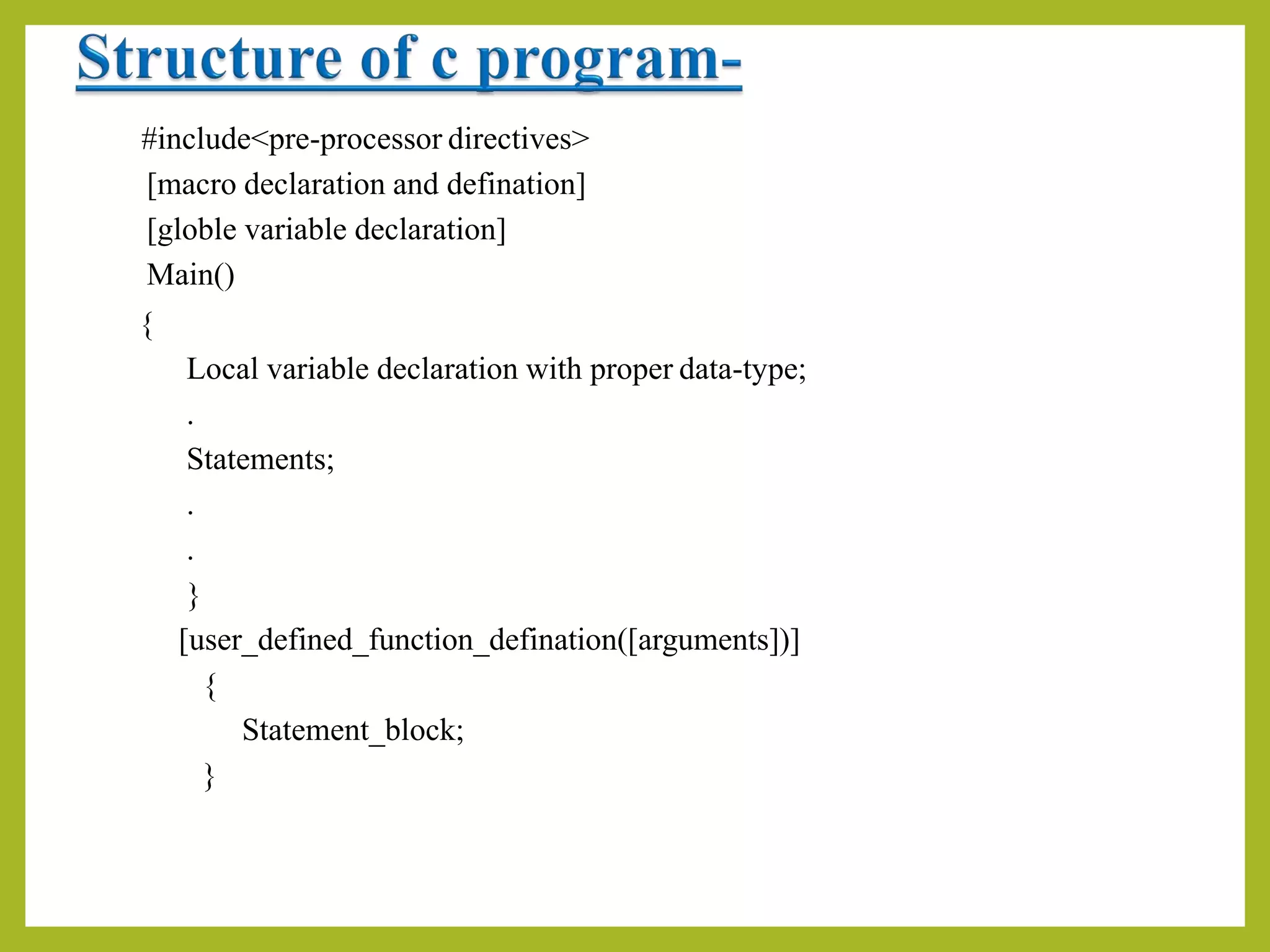 #include<pre-processor directives>
[macro declaration and defination]
[globle variable declaration]
Main()
{
Local variable declaration with proper data-type;
.
Statements;
.
.
}
[user_defined_function_defination([arguments])]
{
Statement_block;
}
 