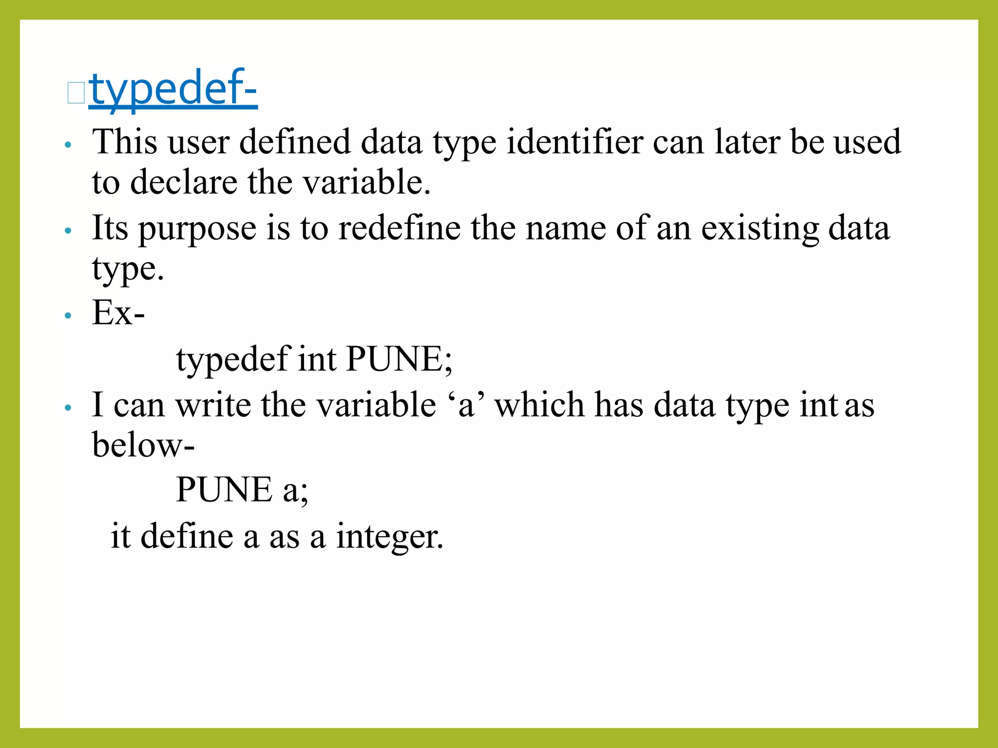 typedef-
• This user defined data type identifier can later be used
to declare the variable.
• Its purpose is to redefine the name of an existing data
type.
• Ex-
typedef int PUNE;
• I can write the variable ‘a’ which has data type intas
below-
PUNE a;
it define a as a integer.
 