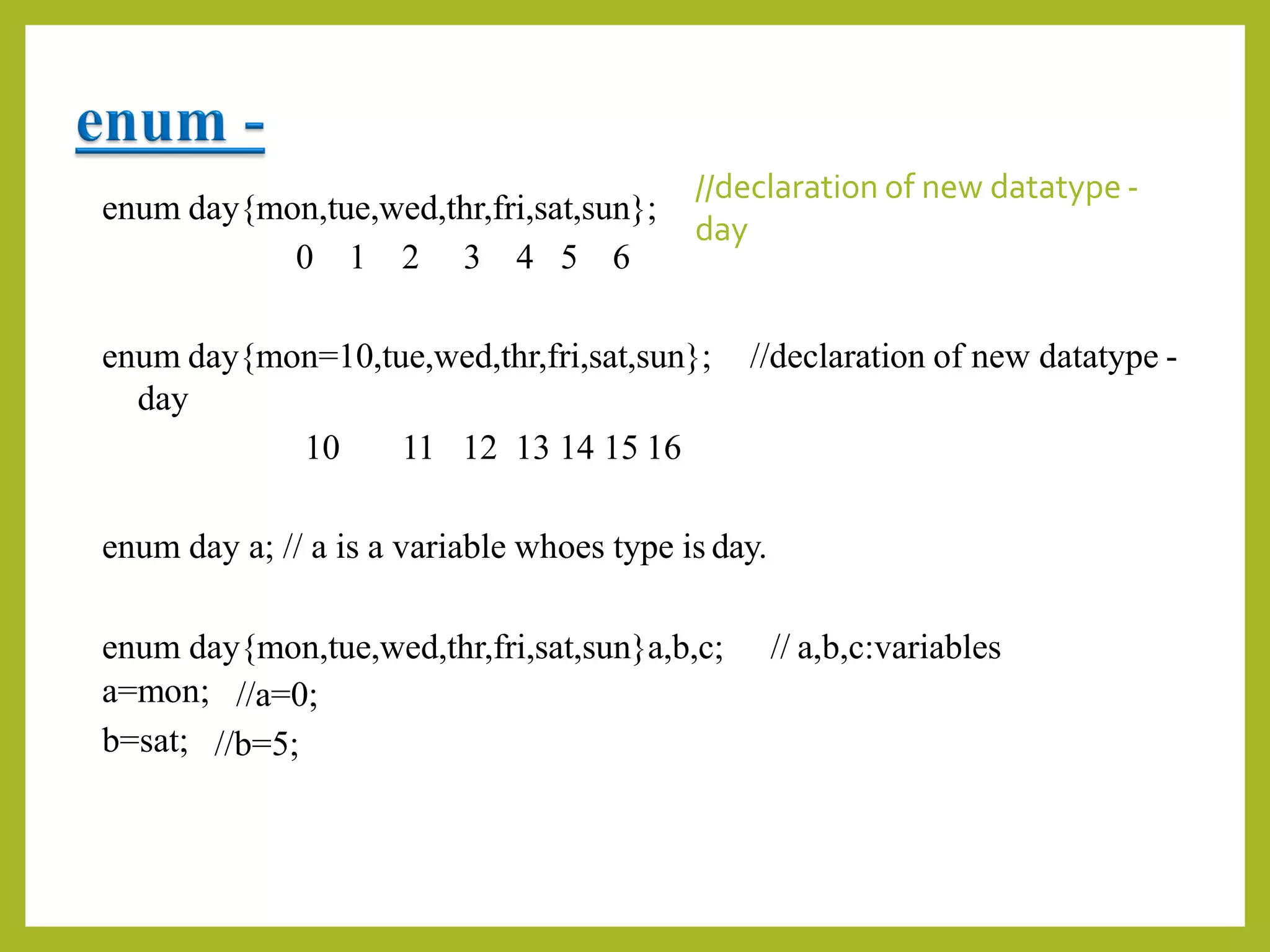 enum day{mon,tue,wed,thr,fri,sat,sun};
0 1 2 3 4 5 6
//declaration of new datatype -
day
enum day{mon=10,tue,wed,thr,fri,sat,sun};
day
10 11 12 13 14 15 16
//declaration of new datatype -
enum day a; // a is a variable whoes type is day.
enum day{mon,tue,wed,thr,fri,sat,sun}a,b,c; // a,b,c:variables
a=mon;
b=sat;
//a=0;
//b=5;
 