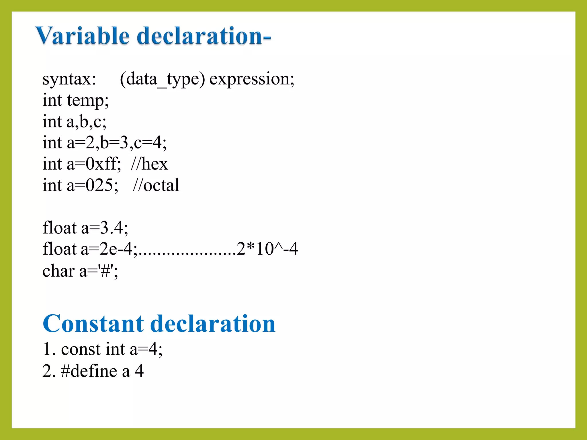 syntax:
int temp;
int a,b,c;
(data_type) expression;
int a=2,b=3,c=4;
int a=0xff; //hex
int a=025; //octal
float a=3.4;
float a=2e-4;.....................2*10^-4
char a='#';
Constant declaration
1. const int a=4;
2. #define a 4
 