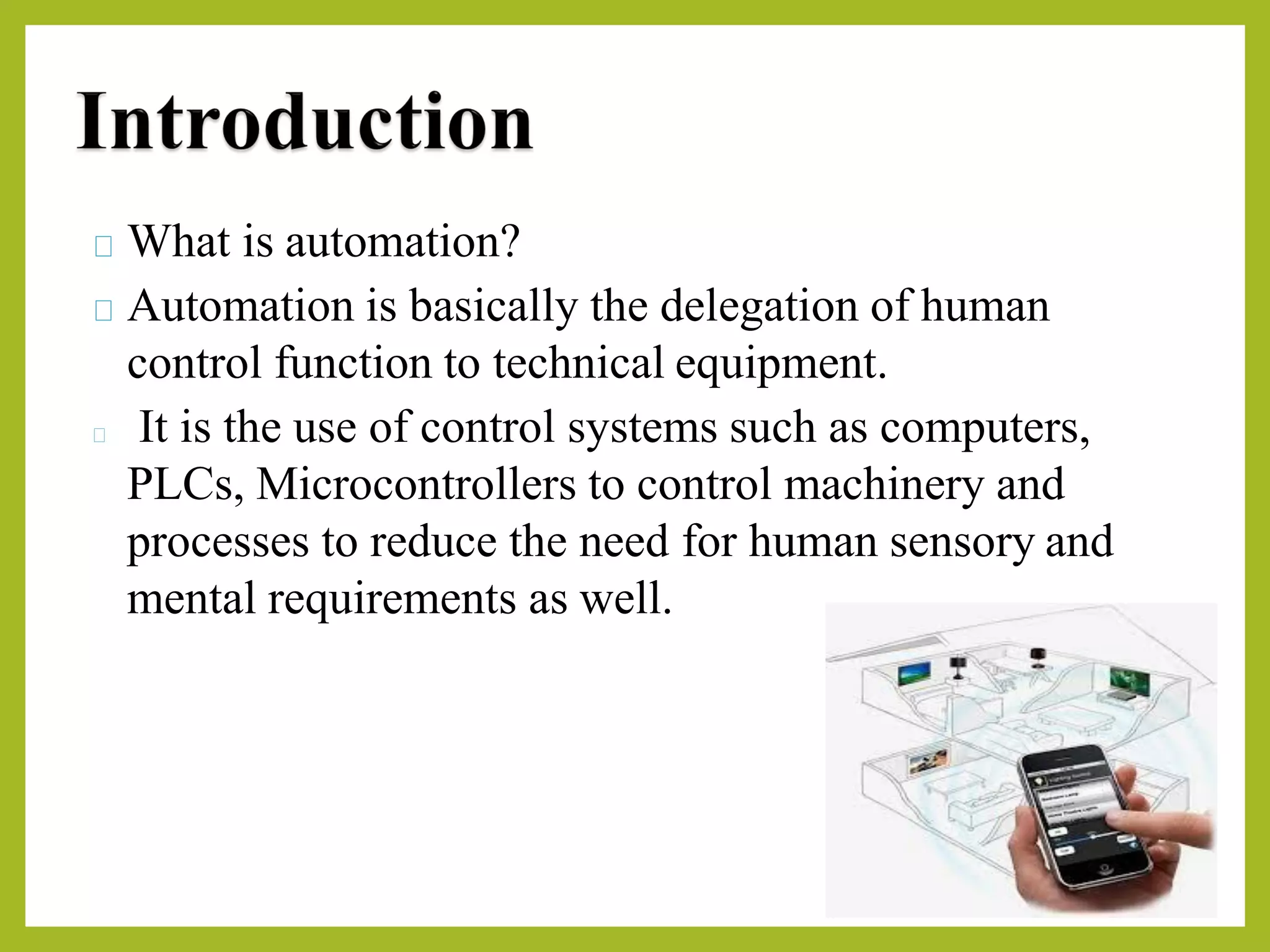 What is automation?
Automation is basically the delegation of human
control function to technical equipment.
It is the use of control systems such as computers,
PLCs, Microcontrollers to control machinery and
processes to reduce the need for human sensory and
mental requirements as well.
 