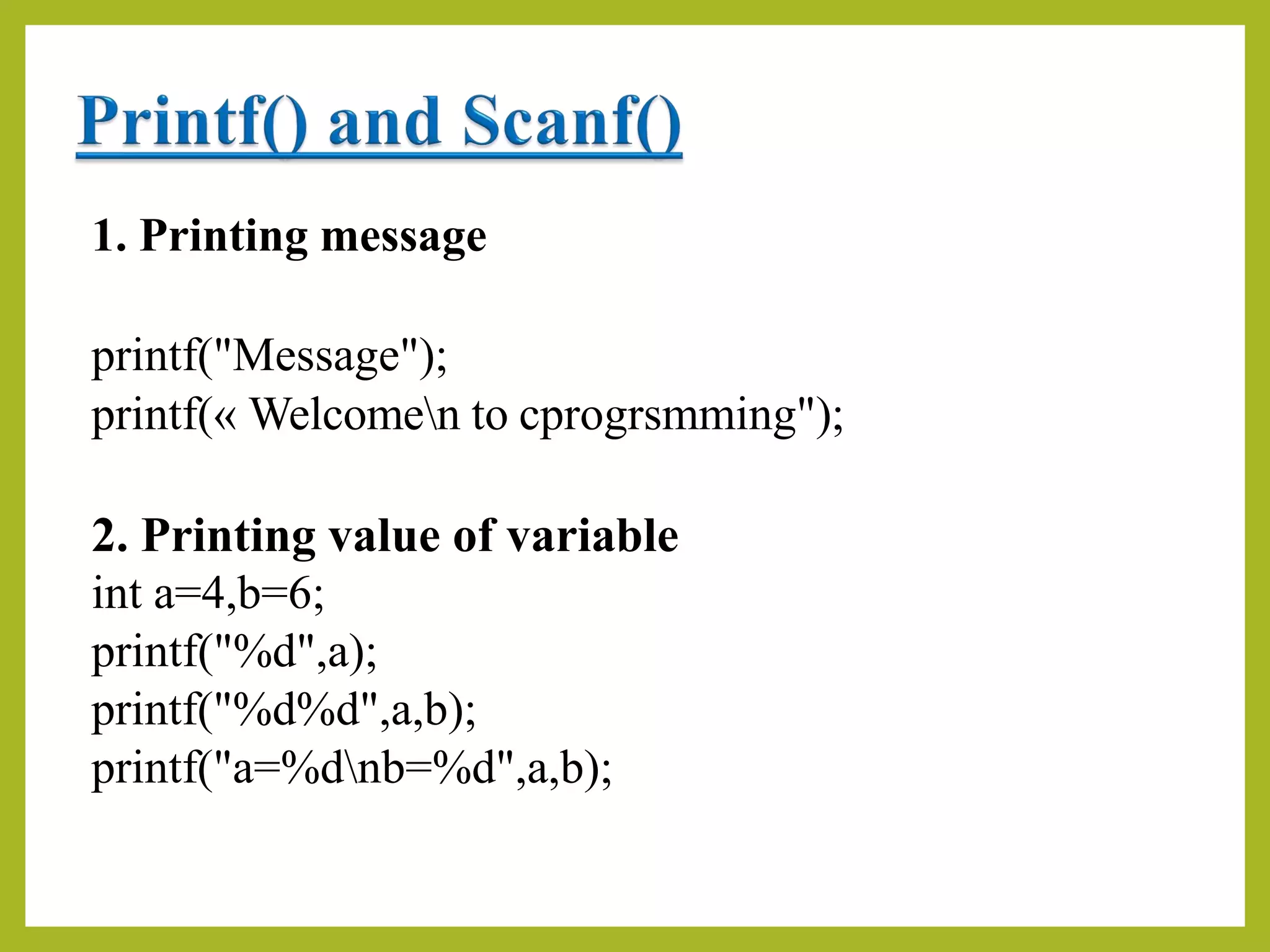 1. Printing message
printf("Message");
printf(« Welcomen to cprogrsmming");
2. Printing value of variable
int a=4,b=6;
printf("%d",a);
printf("%d%d",a,b);
printf("a=%dnb=%d",a,b);
 