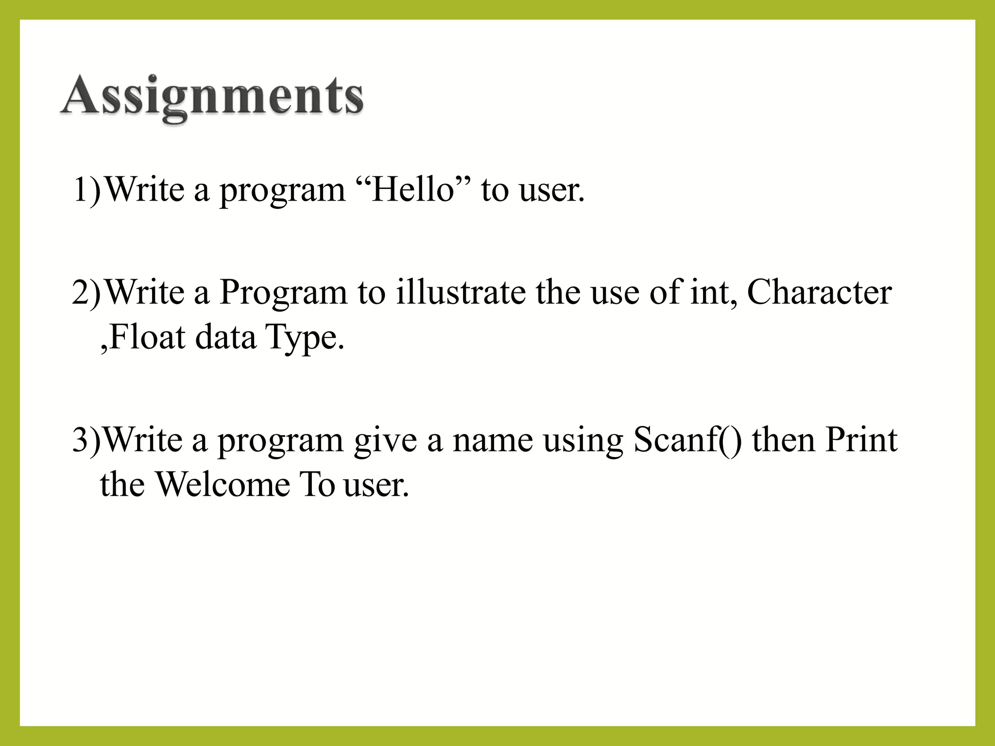 1)Write a program “Hello” to user.
2)Write a Program to illustrate the use of int, Character
,Float data Type.
3)Write a program give a name using Scanf() then Print
the Welcome To user.
 