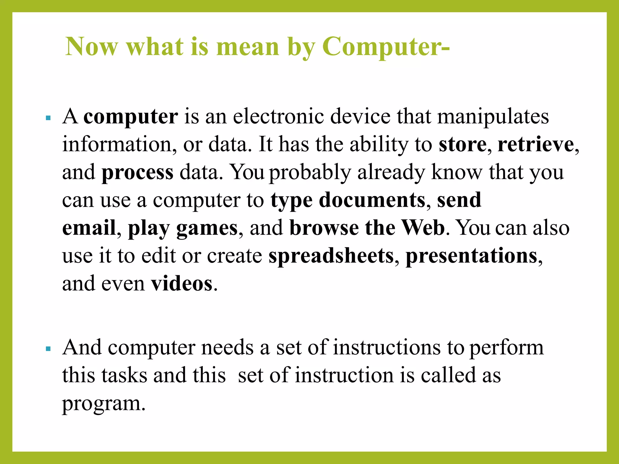 Now what is mean by Computer-
▪ A computer is an electronic device that manipulates
information, or data. It has the ability to store, retrieve,
and process data. You probably already know that you
can use a computer to type documents, send
email, play games, and browse the Web. You can also
use it to edit or create spreadsheets, presentations,
and even videos.
▪ And computer needs a set of instructions to perform
this tasks and this set of instruction is called as
program.
 
