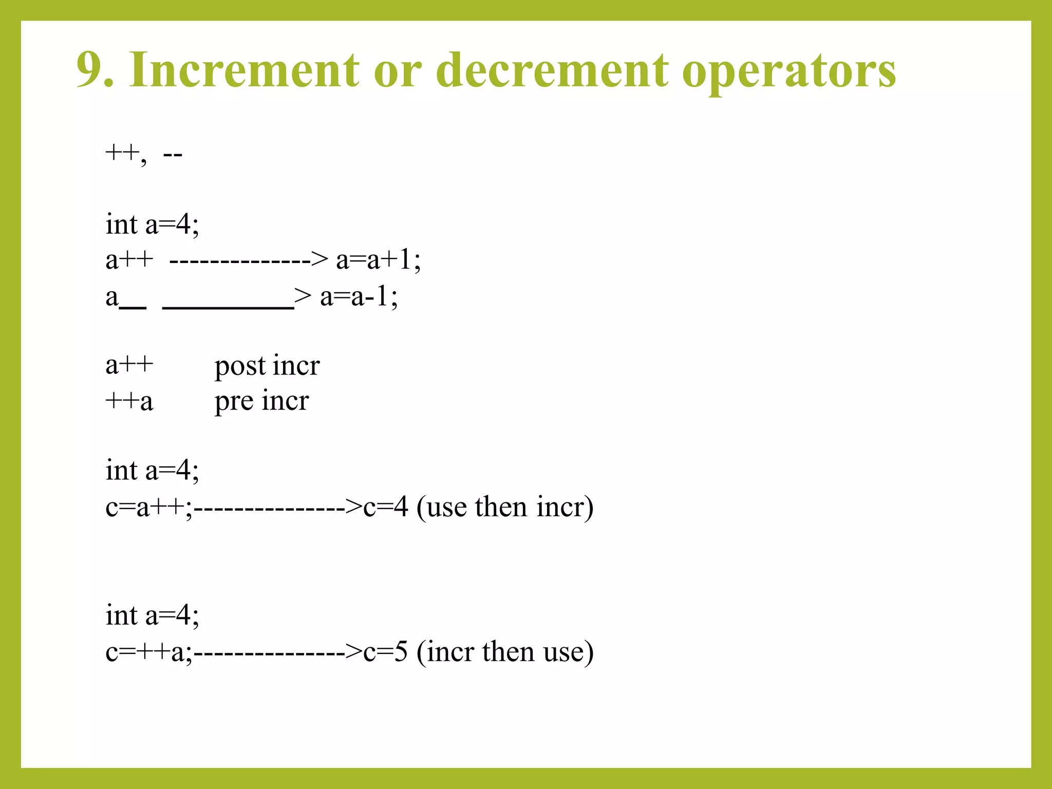 9. Increment or decrement operators
++, --
int a=4;
a++ --------------> a=a+1;
a > a=a-1;
a++
++a
post incr
pre incr
int a=4;
c=a++;--------------->c=4 (use then incr)
int a=4;
c=++a;--------------->c=5 (incr then use)
 