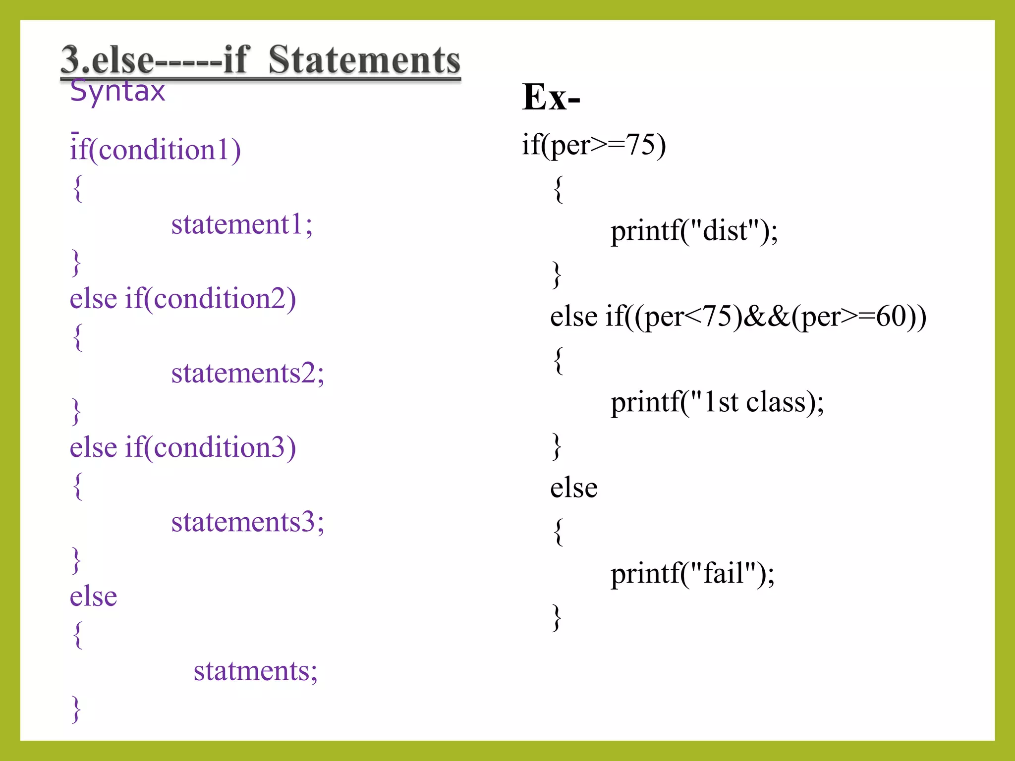 Syntax
-
if(condition1)
{
statement1;
}
else if(condition2)
{
statements2;
}
else if(condition3)
{
statements3;
}
else
{
statments;
}
Ex-
if(per>=75)
{
printf("dist");
}
else if((per<75)&&(per>=60))
{
printf("1st class);
}
else
{
printf("fail");
}
 