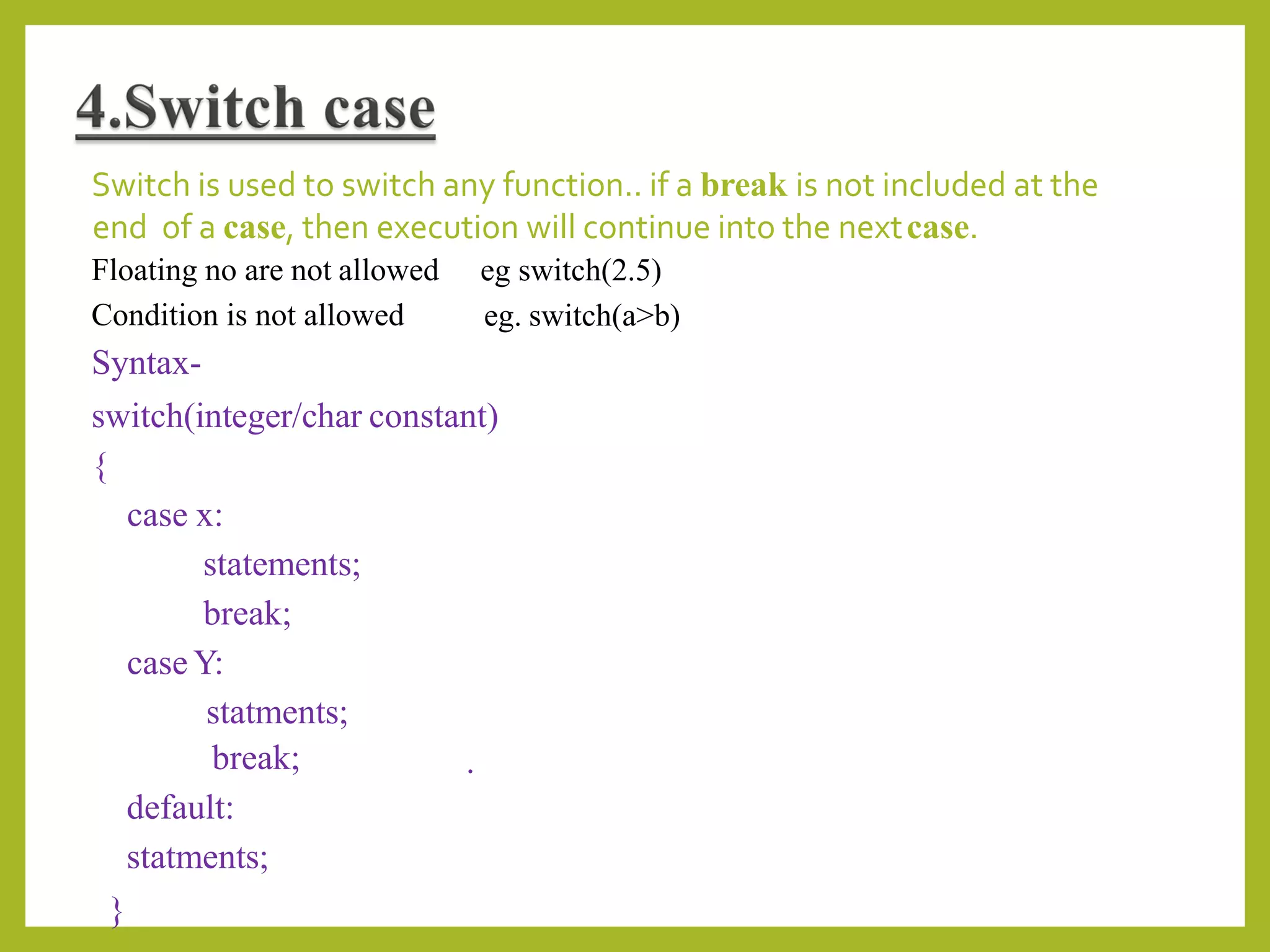 Switch is used to switch any function.. if a break is not included at the
end of a case, then execution will continue into the nextcase.
eg switch(2.5)
eg. switch(a>b)
Floating no are not allowed
Condition is not allowed
Syntax-
switch(integer/char constant)
{
case x:
statements;
break;
case Y:
statments;
break;
default:
statments;
.
}
 