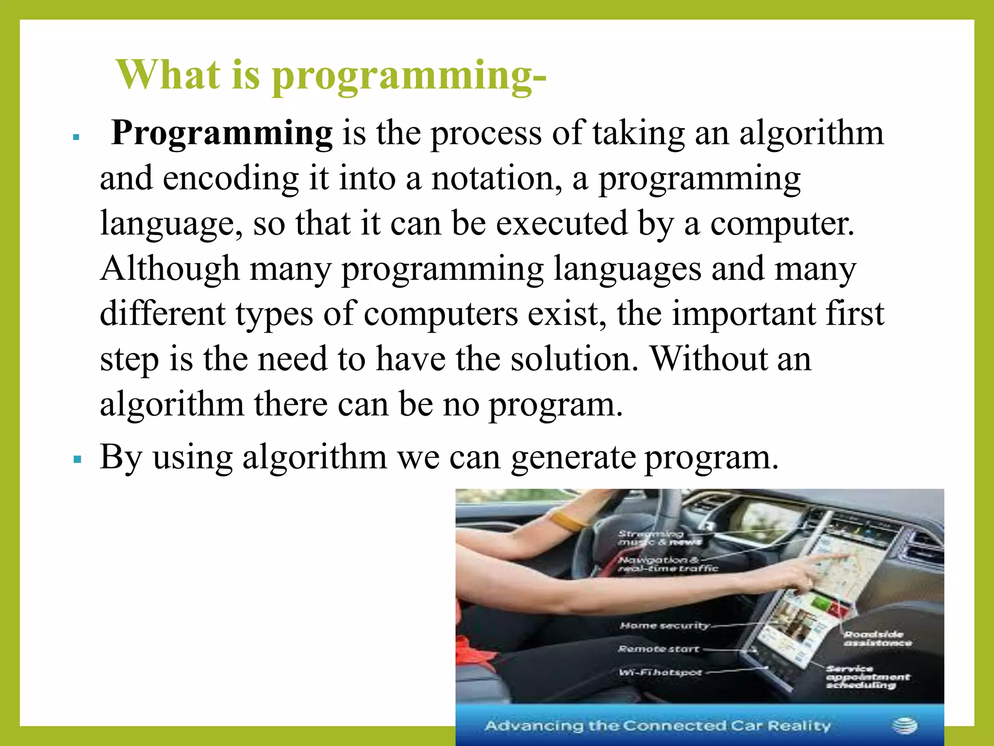 What is programming-
▪ Programming is the process of taking an algorithm
and encoding it into a notation, a programming
language, so that it can be executed by a computer.
Although many programming languages and many
different types of computers exist, the important first
step is the need to have the solution. Without an
algorithm there can be no program.
▪ By using algorithm we can generate program.
 