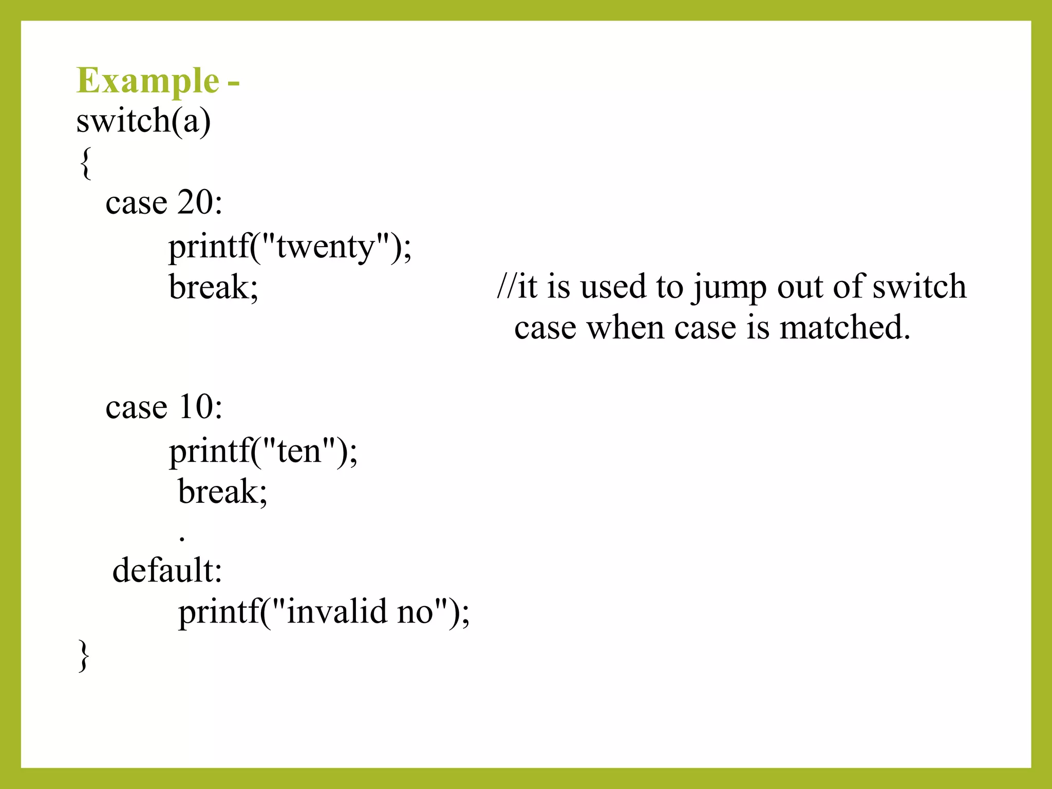 Example -
switch(a)
{
case 20:
printf("twenty");
break; //it is used to jump out of switch
case when case is matched.
case 10:
printf("ten");
break;
.
default:
printf("invalid no");
}
 