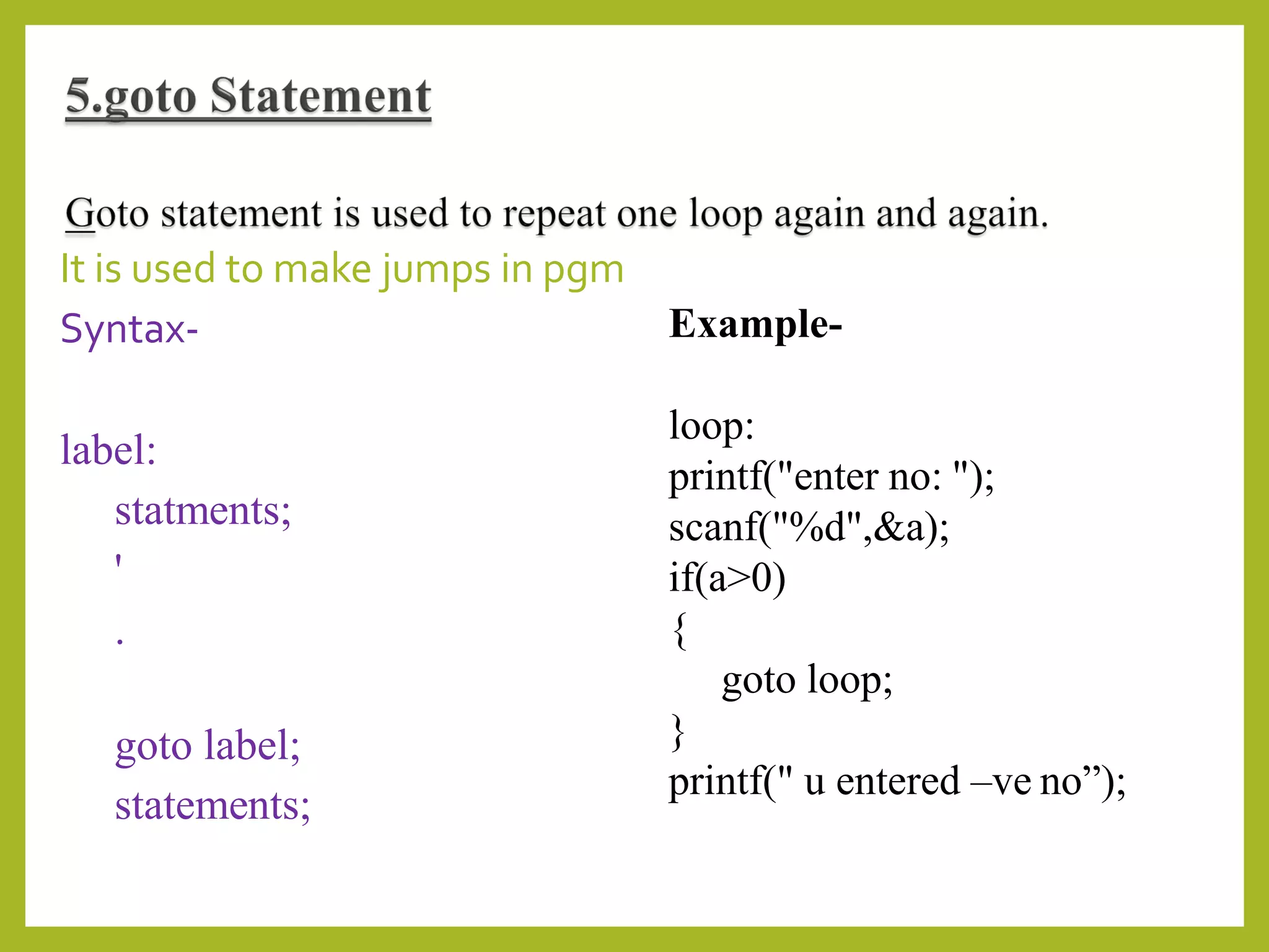 It is used to make jumps in pgm
Syntax-
label:
statments;
'
.
goto label;
statements;
Example-
loop:
printf("enter no: ");
scanf("%d",&a);
if(a>0)
{
goto loop;
}
printf(" u entered –ve no”);
 