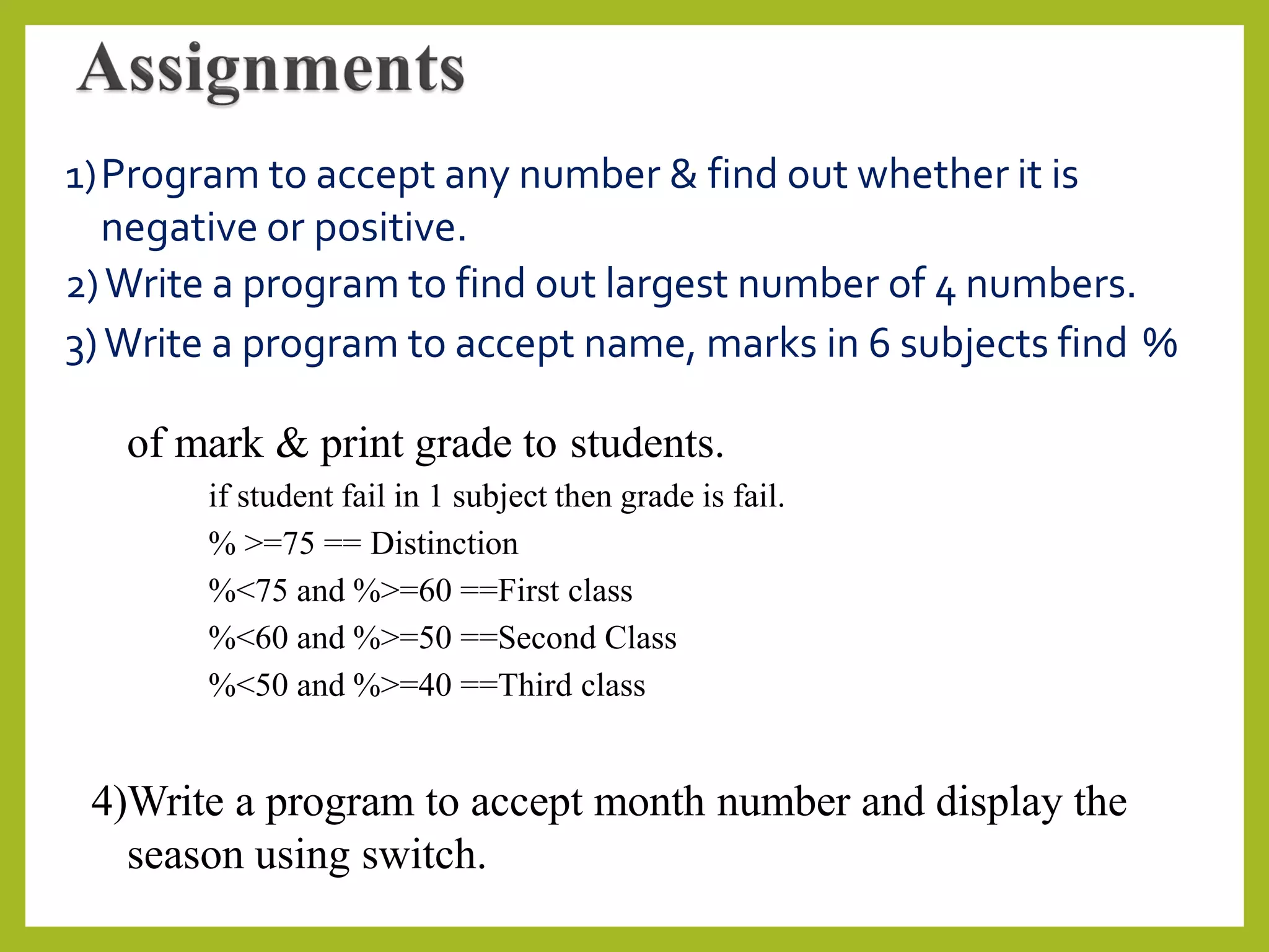 1)Program to accept any number & find out whether it is
negative or positive.
2)Write a program to find out largest number of 4 numbers.
3)Write a program to accept name, marks in 6 subjects find %
of mark & print grade to students.
if student fail in 1 subject then grade is fail.
% >=75 == Distinction
%<75 and %>=60 ==First class
%<60 and %>=50 ==Second Class
%<50 and %>=40 ==Third class
4)Write a program to accept month number and display the
season using switch.
 
