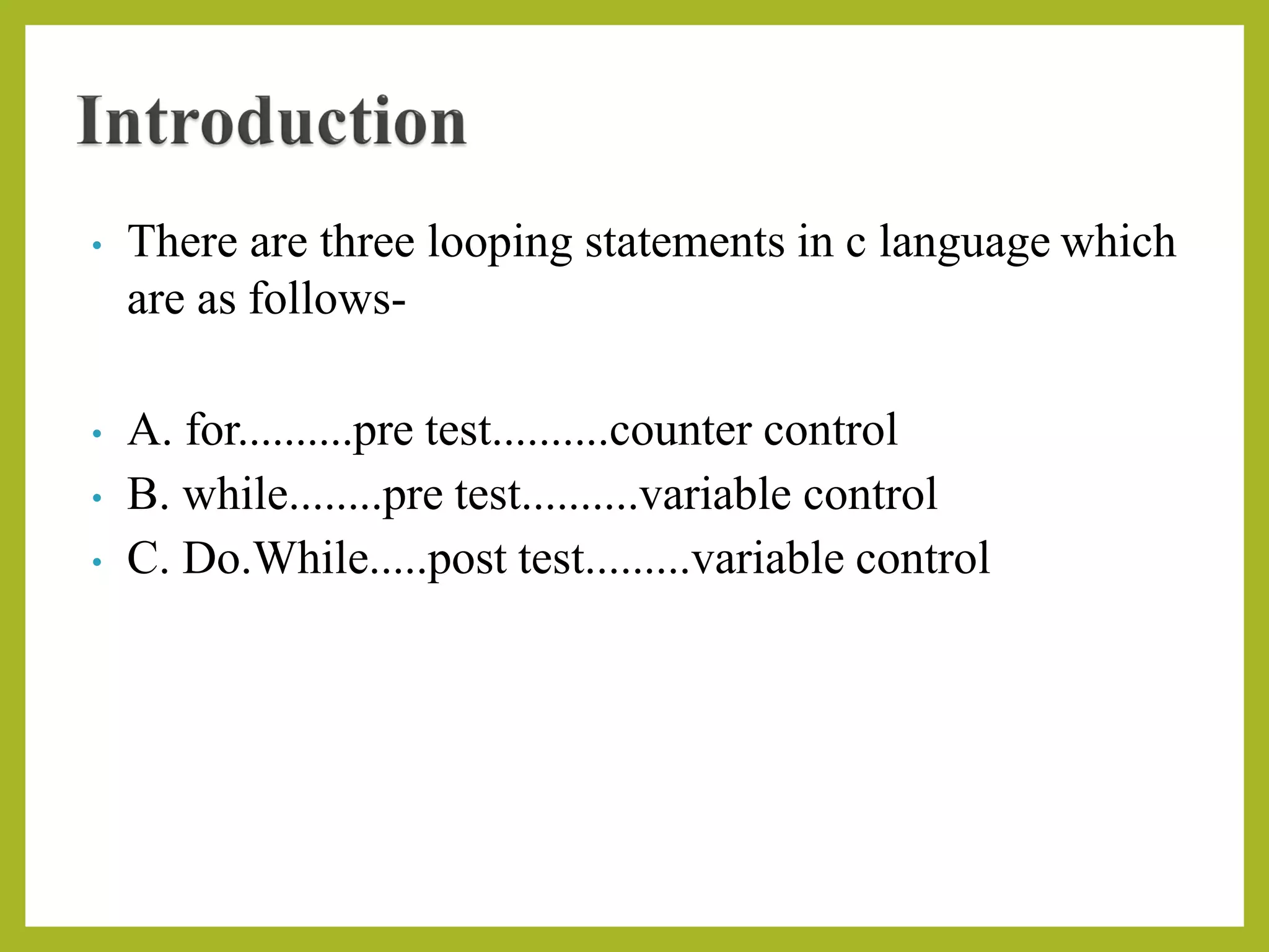 • There are three looping statements in c language which
are as follows-
• A. for..........pre test..........counter control
• B. while........pre test..........variable control
• C. Do.While.....post test.........variable control
 