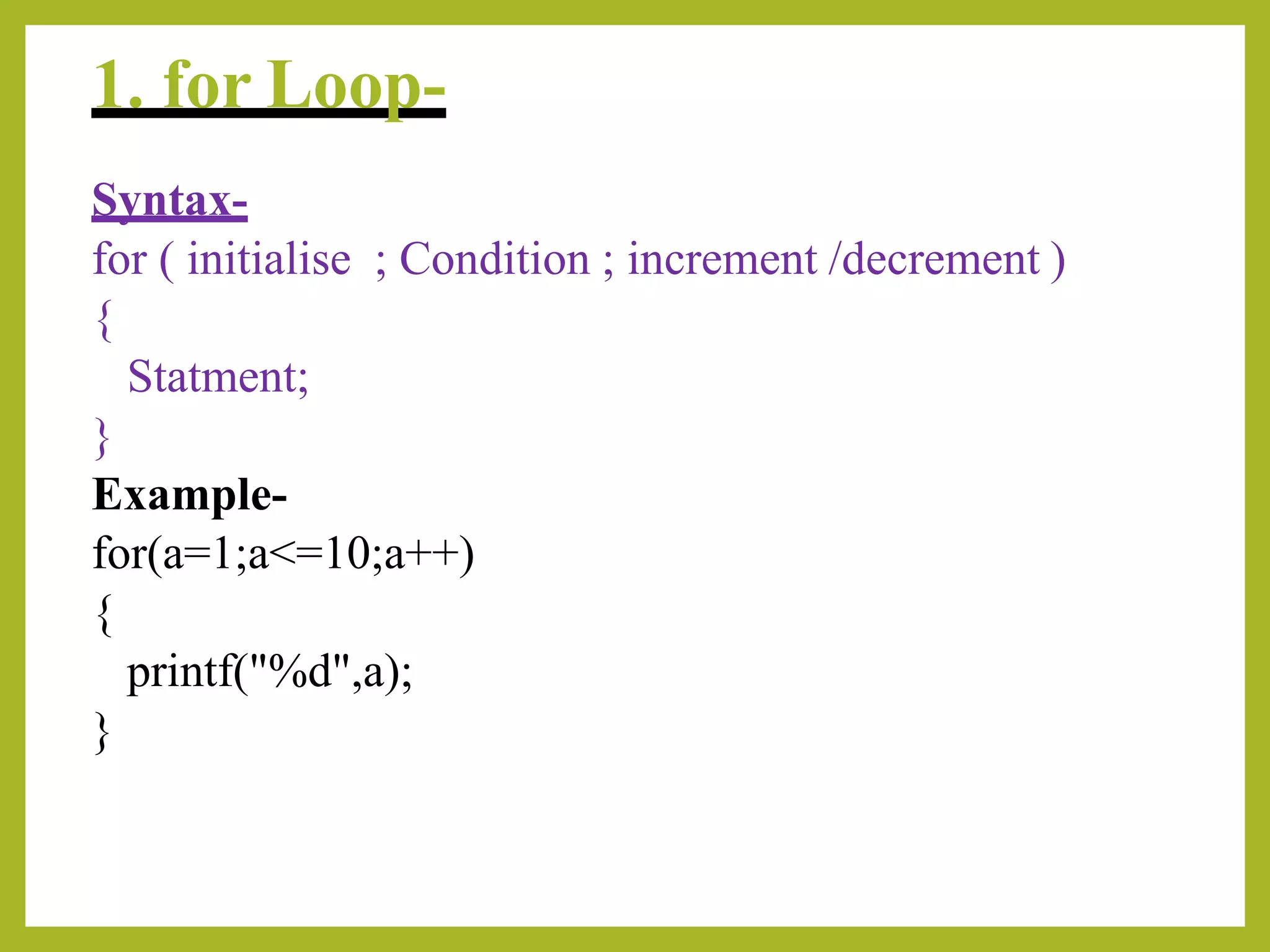 1. for Loop-
Syntax-
for ( initialise ; Condition ; increment /decrement )
{
Statment;
}
Example-
for(a=1;a<=10;a++)
{
printf("%d",a);
}
 
