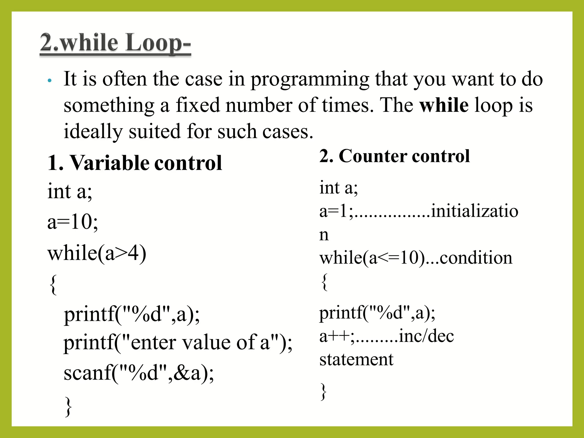 • It is often the case in programming that you want to do
something a fixed number of times. The while loop is
ideally suited for such cases.
1. Variable control
int a;
a=10;
2. Counter control
int a;
a=1;................initializatio
n
while(a<=10)...condition
{
printf("%d",a);
a++;.........inc/dec
statement
}
while(a>4)
{
printf("%d",a);
printf("enter value of a");
scanf("%d",&a);
}
 