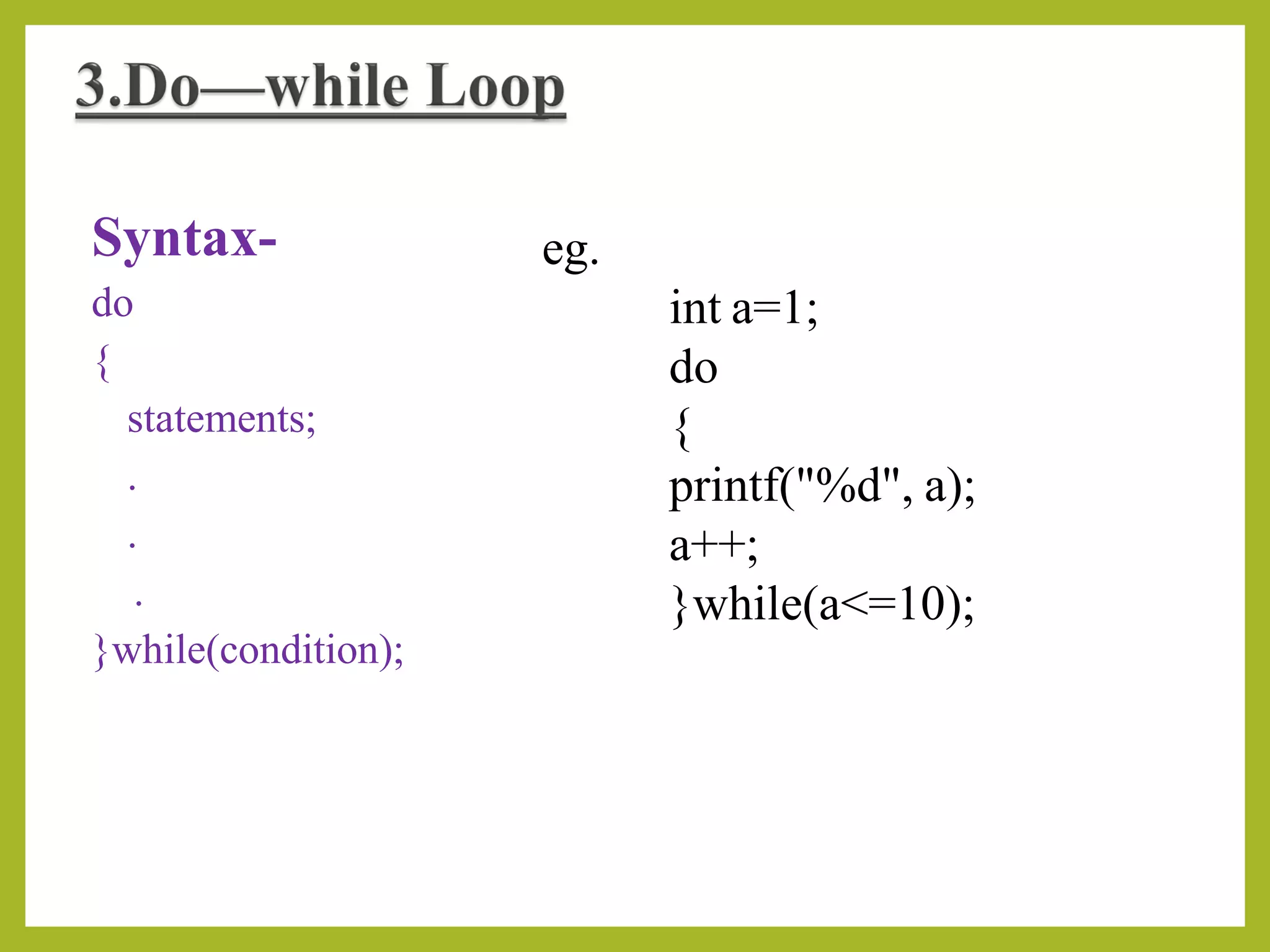 Syntax-
do
{
statements;
.
.
.
}while(condition);
eg.
int a=1;
do
{
printf("%d", a);
a++;
}while(a<=10);
 