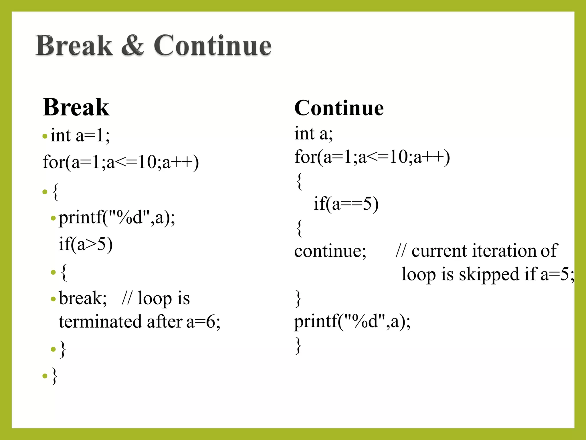 Break
•int a=1;
for(a=1;a<=10;a++)
•{
•printf("%d",a);
if(a>5)
•{
•break; // loop is
terminated after a=6;
•}
•}
continue;
Continue
int a;
for(a=1;a<=10;a++)
{
if(a==5)
{
// current iteration of
loop is skipped if a=5;
}
printf("%d",a);
}
 