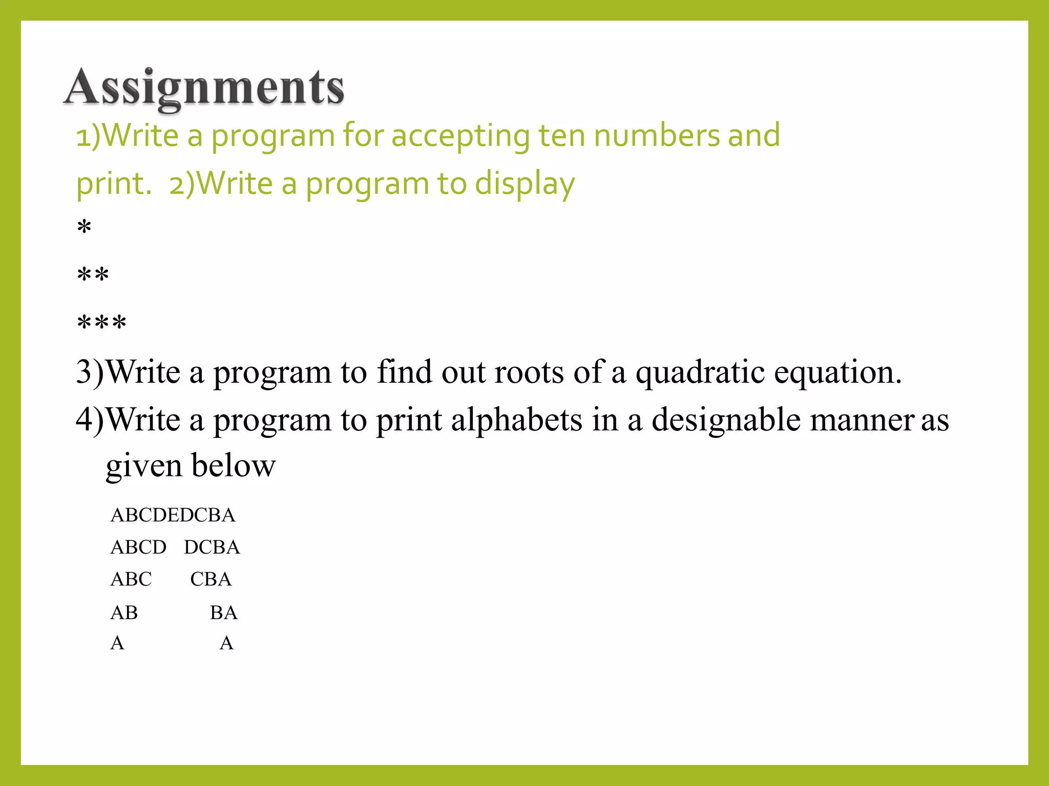 1)Write a program for accepting ten numbers and
print. 2)Write a program to display
*
**
***
3)Write a program to find out roots of a quadratic equation.
4)Write a program to print alphabets in a designable manner as
given below
ABCDEDCBA
ABCD DCBA
ABC CBA
AB BA
A A
 