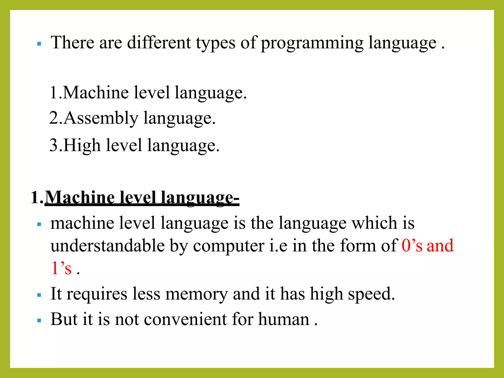 ▪ There are different types of programming language .
1.Machine level language.
2.Assembly language.
3.High level language.
1.Machine level language-
▪ machine level language is the language which is
understandable by computer i.e in the form of 0’s and
1’s .
▪ It requires less memory and it has high speed.
▪ But it is not convenient for human .
 