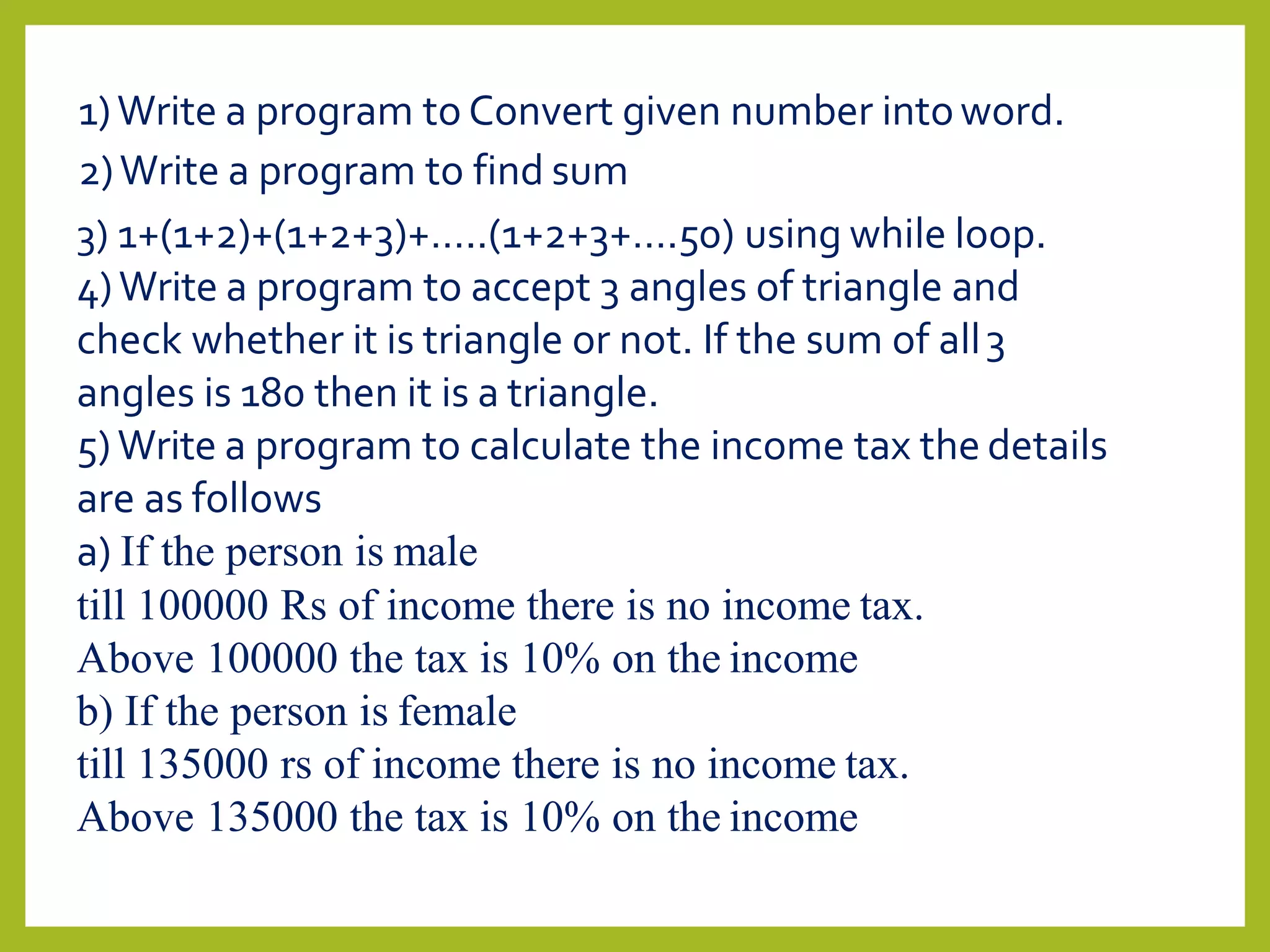 1)Write a program to Convert given number intoword.
2)Write a program to find sum
3) 1+(1+2)+(1+2+3)+…..(1+2+3+….50) using while loop.
4)Write a program to accept 3 angles of triangle and
check whether it is triangle or not. If the sum of all3
angles is 180 then it is a triangle.
5)Write a program to calculate the income tax the details
are as follows
a) If the person is male
till 100000 Rs of income there is no income tax.
Above 100000 the tax is 10% on the income
b) If the person is female
till 135000 rs of income there is no income tax.
Above 135000 the tax is 10% on the income
 