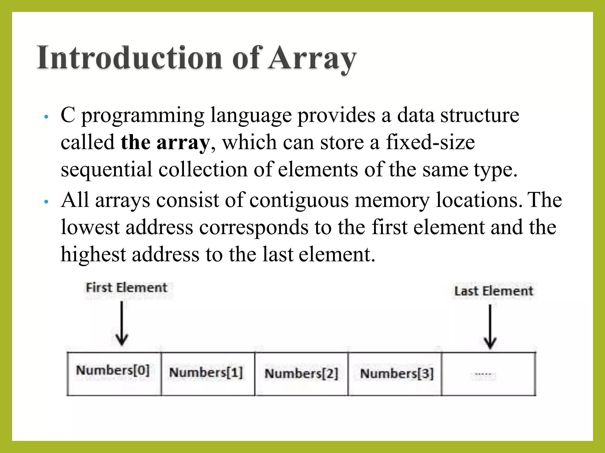 • C programming language provides a data structure
called the array, which can store a fixed-size
sequential collection of elements of the same type.
• All arrays consist of contiguous memory locations. The
lowest address corresponds to the first element and the
highest address to the last element.
 