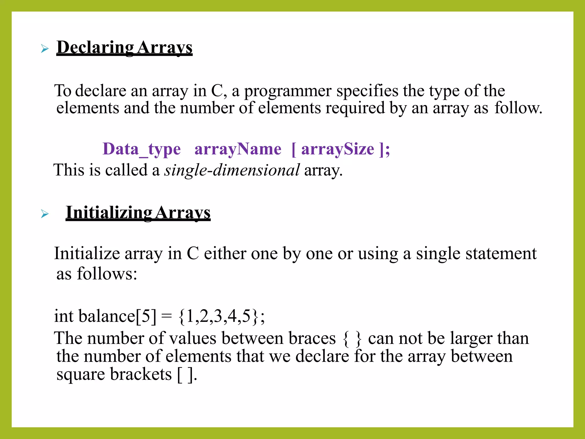 ➢ DeclaringArrays
To declare an array in C, a programmer specifies the type of the
elements and the number of elements required by an array as follow.
Data_type arrayName [ arraySize ];
This is called a single-dimensional array.
➢ InitializingArrays
Initialize array in C either one by one or using a single statement
as follows:
int balance[5] = {1,2,3,4,5};
The number of values between braces { } can not be larger than
the number of elements that we declare for the array between
square brackets [ ].
 