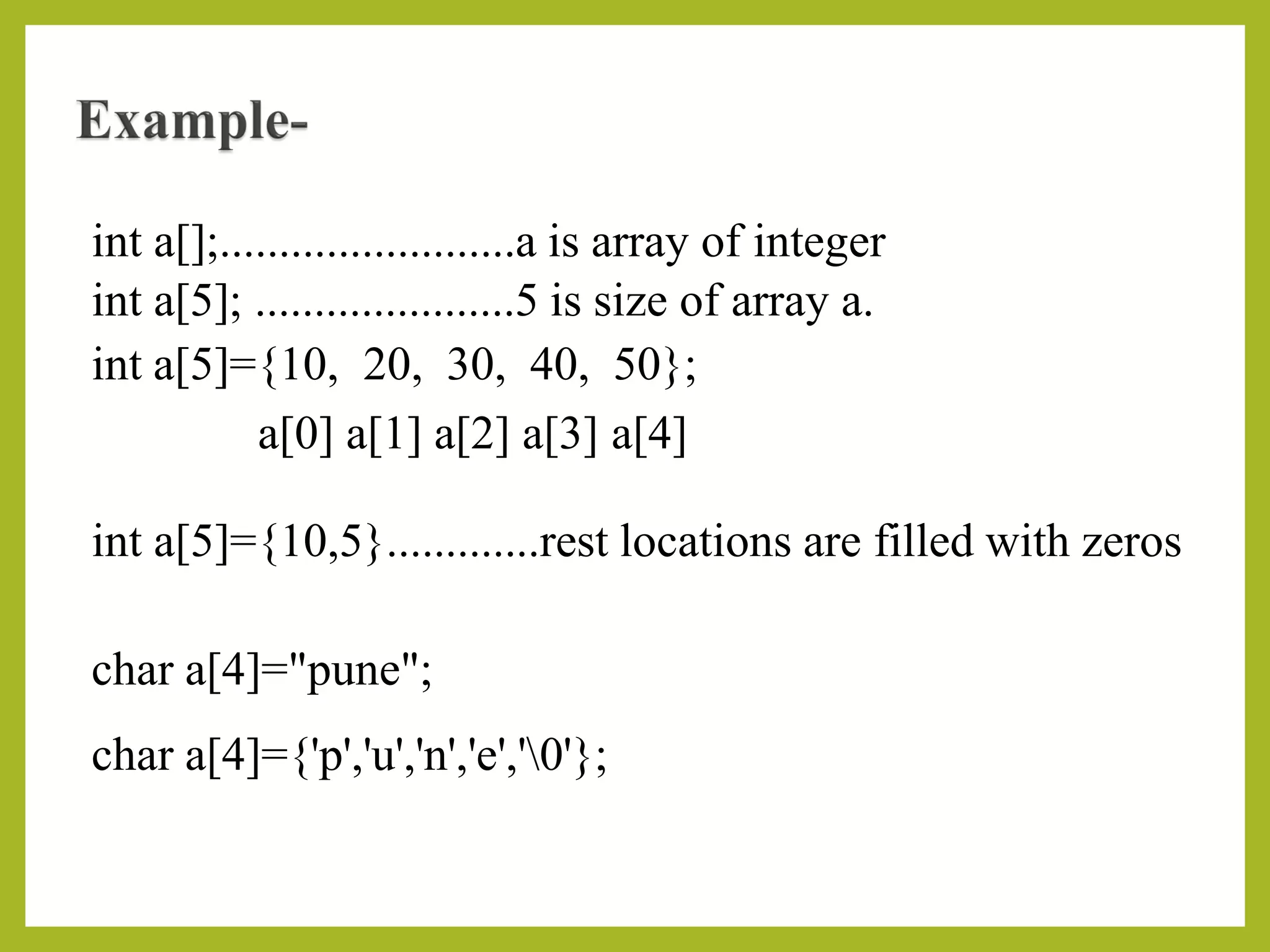 int a[];.........................a is array of integer
int a[5]; ......................5 is size of array a.
int a[5]={10, 20, 30, 40, 50};
a[0] a[1] a[2] a[3] a[4]
int a[5]={10,5}.............rest locations are filled with zeros
char a[4]="pune";
char a[4]={'p','u','n','e','0'};
 