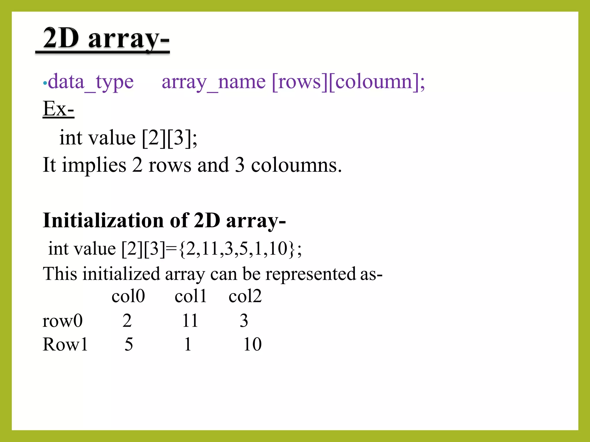 •data_type array_name [rows][coloumn];
Ex-
int value [2][3];
It implies 2 rows and 3 coloumns.
Initialization of 2D array-
int value [2][3]={2,11,3,5,1,10};
This initialized array can be represented as-
col0 col1 col2
row0 2 11 3
Row1 5 1 10
 