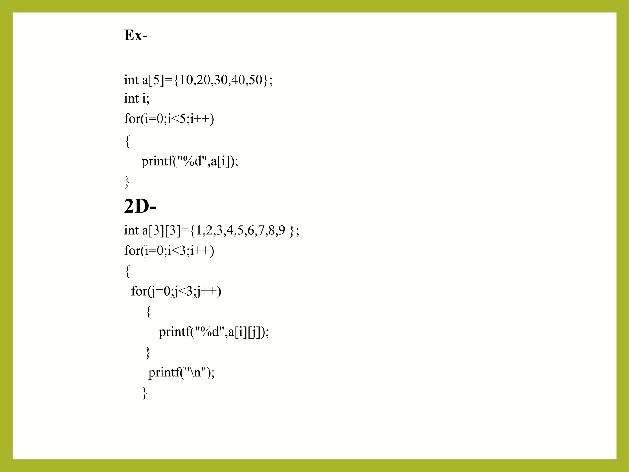 Ex-
int a[5]={10,20,30,40,50};
int i;
for(i=0;i<5;i++)
{
printf("%d",a[i]);
}
2D-
int a[3][3]={1,2,3,4,5,6,7,8,9 };
for(i=0;i<3;i++)
{
for(j=0;j<3;j++)
{
printf("%d",a[i][j]);
}
printf("n");
}
 