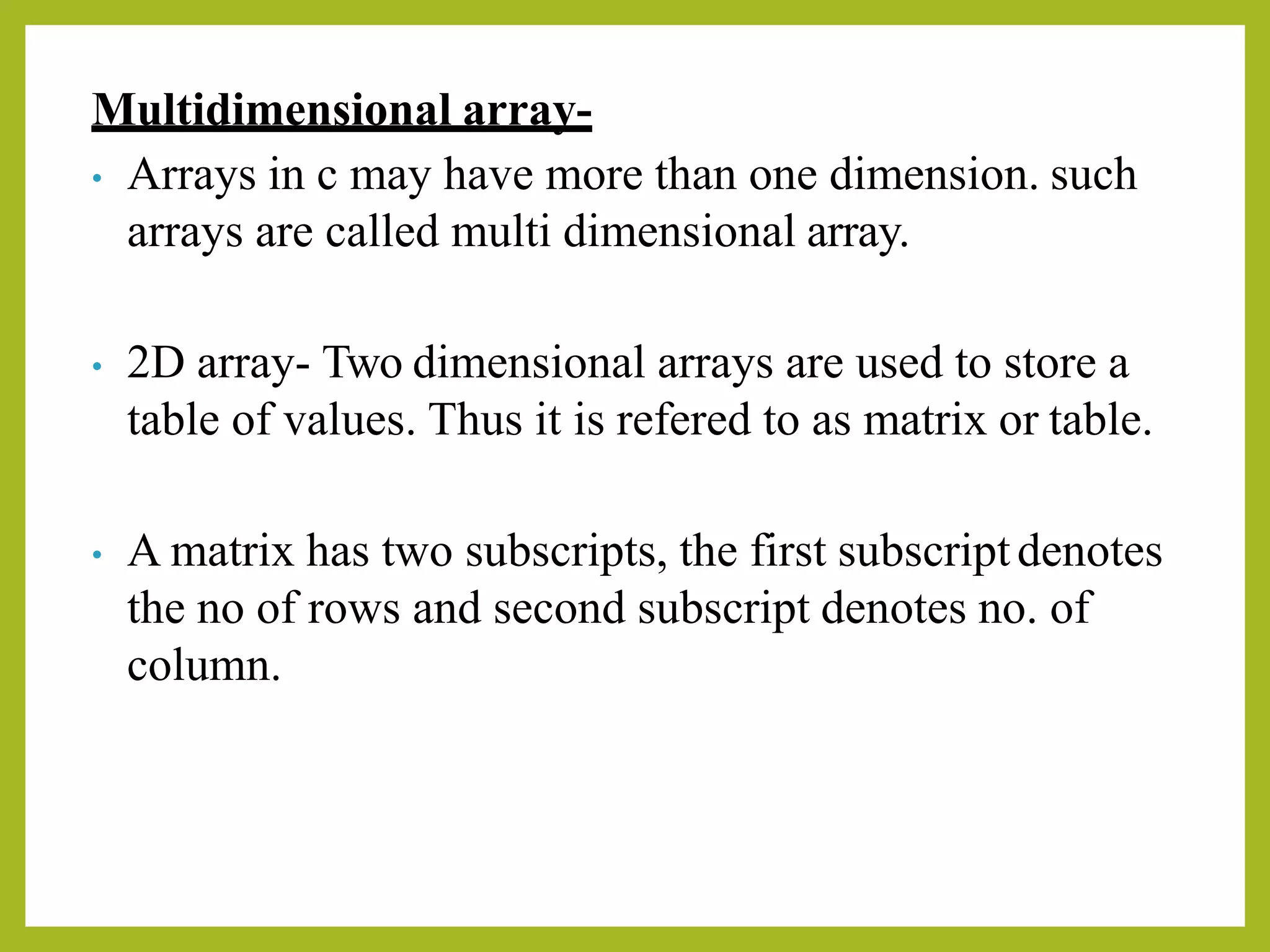 Multidimensional array-
• Arrays in c may have more than one dimension. such
arrays are called multi dimensional array.
• 2D array- Two dimensional arrays are used to store a
table of values. Thus it is refered to as matrix or table.
• A matrix has two subscripts, the first subscriptdenotes
the no of rows and second subscript denotes no. of
column.
 