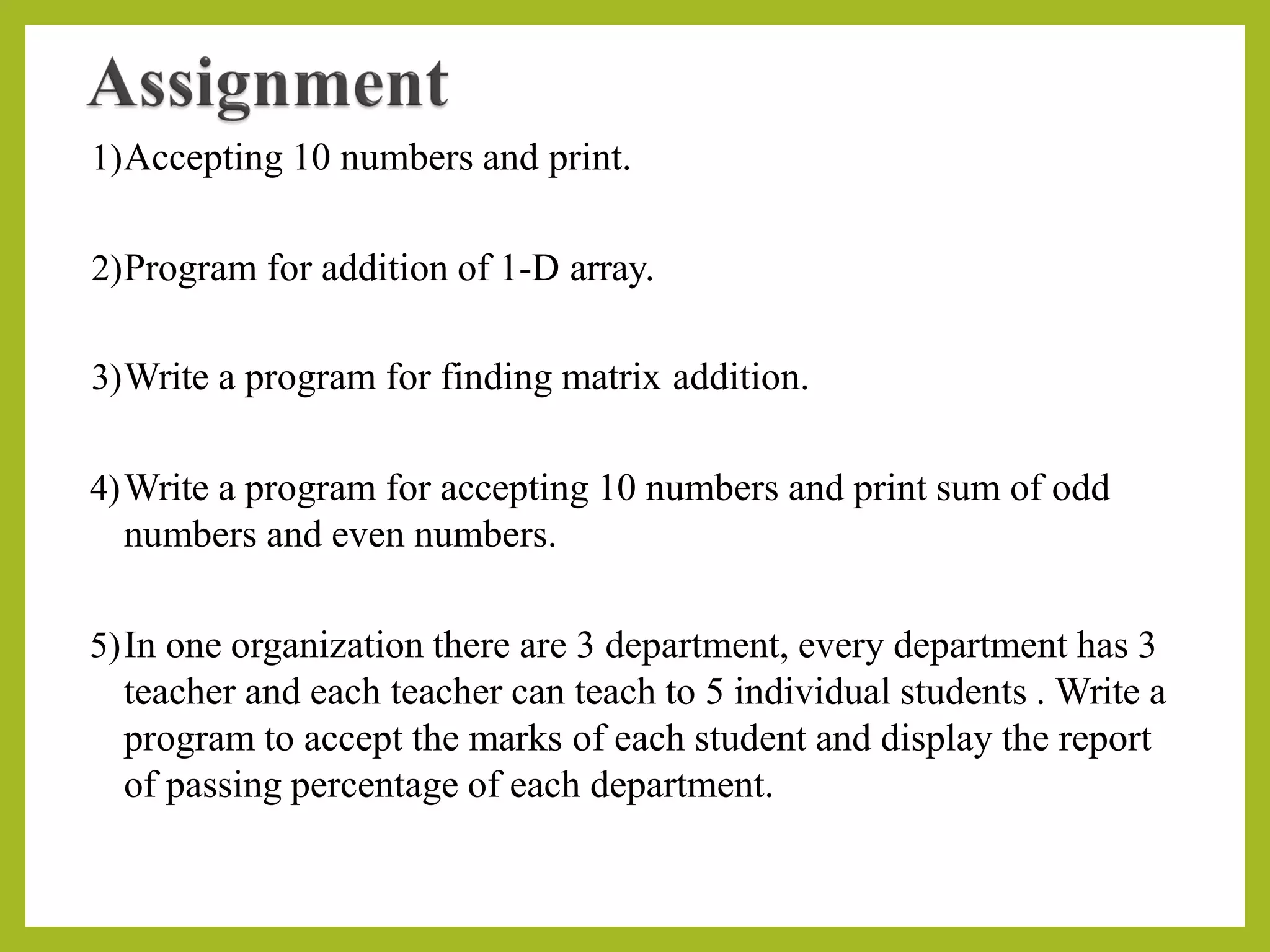 1)Accepting 10 numbers and print.
2)Program for addition of 1-D array.
3)Write a program for finding matrix addition.
4)Write a program for accepting 10 numbers and print sum of odd
numbers and even numbers.
5)In one organization there are 3 department, every department has 3
teacher and each teacher can teach to 5 individual students . Write a
program to accept the marks of each student and display the report
of passing percentage of each department.
 