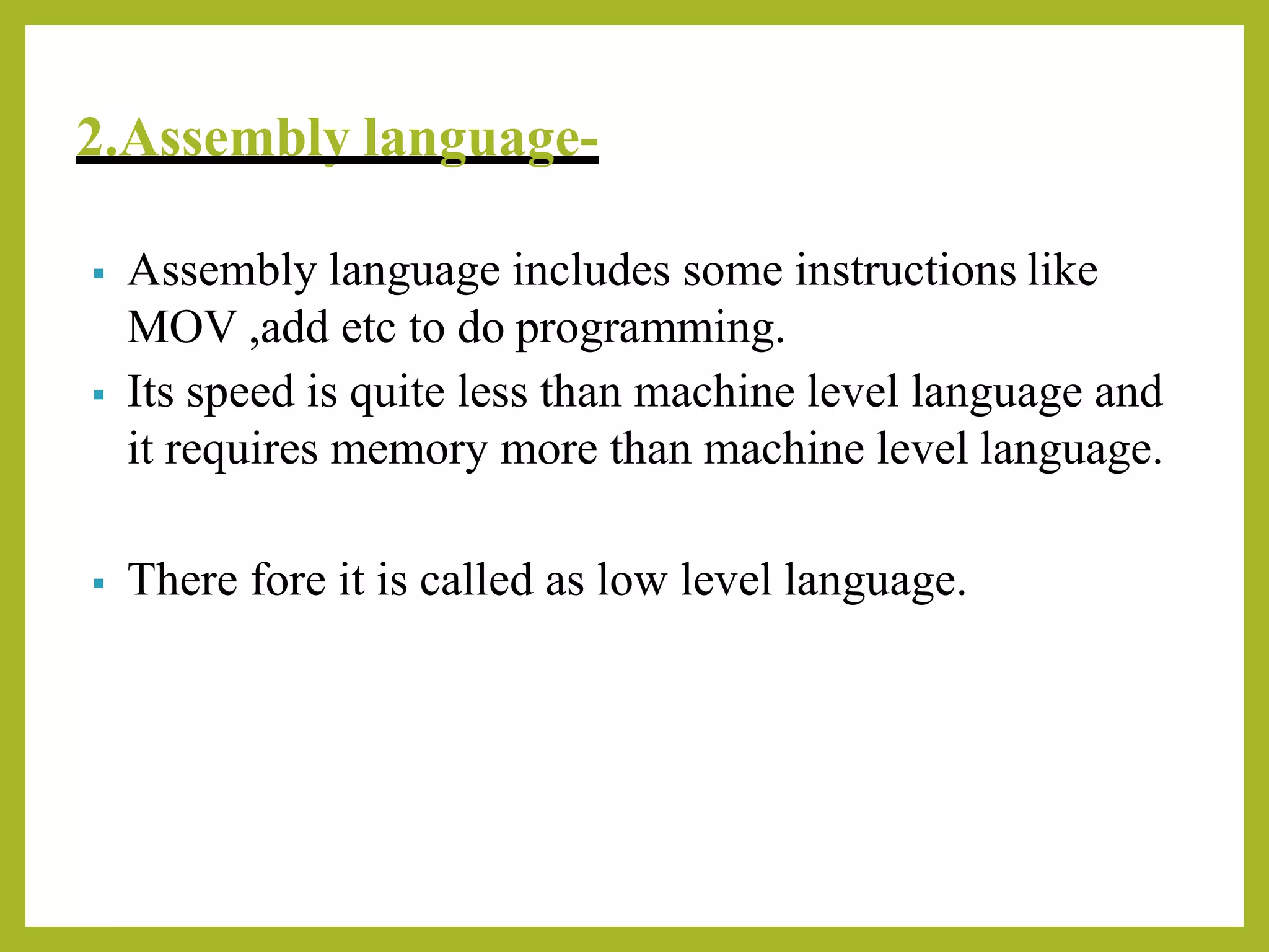 2.Assembly language-
▪ Assembly language includes some instructions like
MOV ,add etc to do programming.
▪ Its speed is quite less than machine level language and
it requires memory more than machine level language.
▪ There fore it is called as low level language.
 