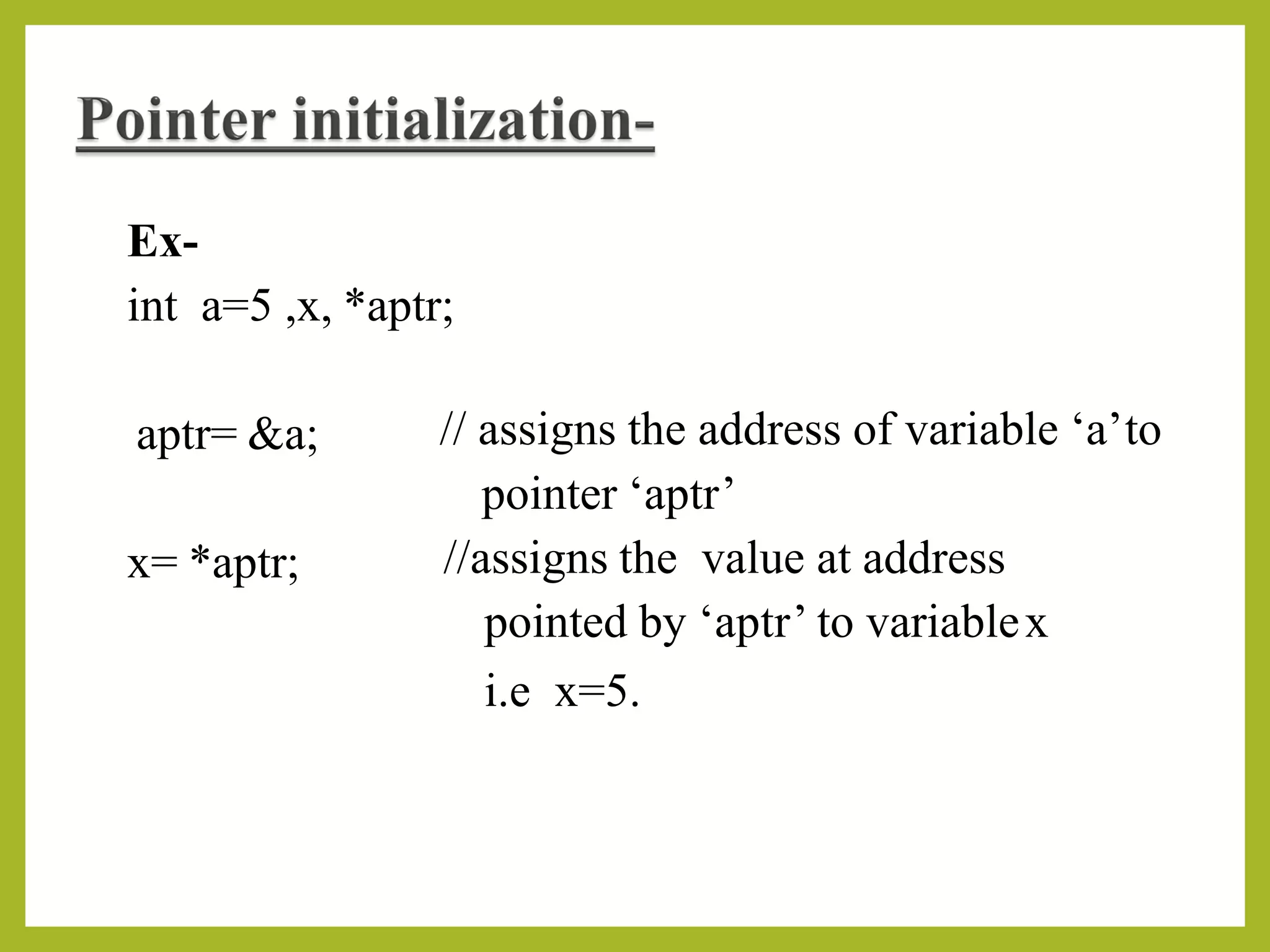 Ex-
int a=5 ,x, *aptr;
aptr= &a; // assigns the address of variable ‘a’to
pointer ‘aptr’
//assigns the value at address
pointed by ‘aptr’ to variablex
i.e x=5.
x= *aptr;
 
