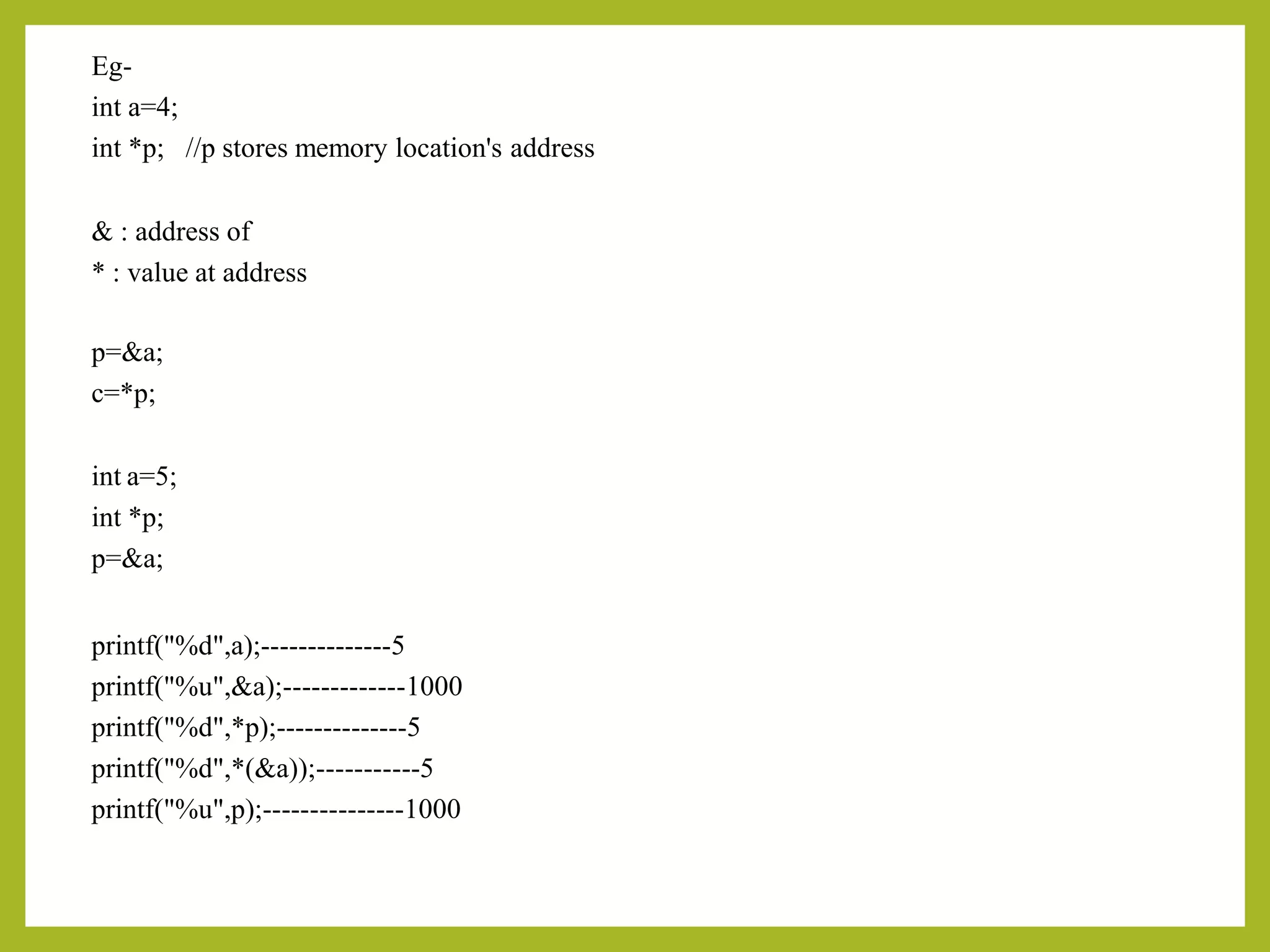Eg-
int a=4;
int *p; //p stores memory location's address
& : address of
* : value at address
p=&a;
c=*p;
int a=5;
int *p;
p=&a;
printf("%d",a);--------------5
printf("%u",&a);-------------1000
printf("%d",*p);--------------5
printf("%d",*(&a));-----------5
printf("%u",p);---------------1000
 