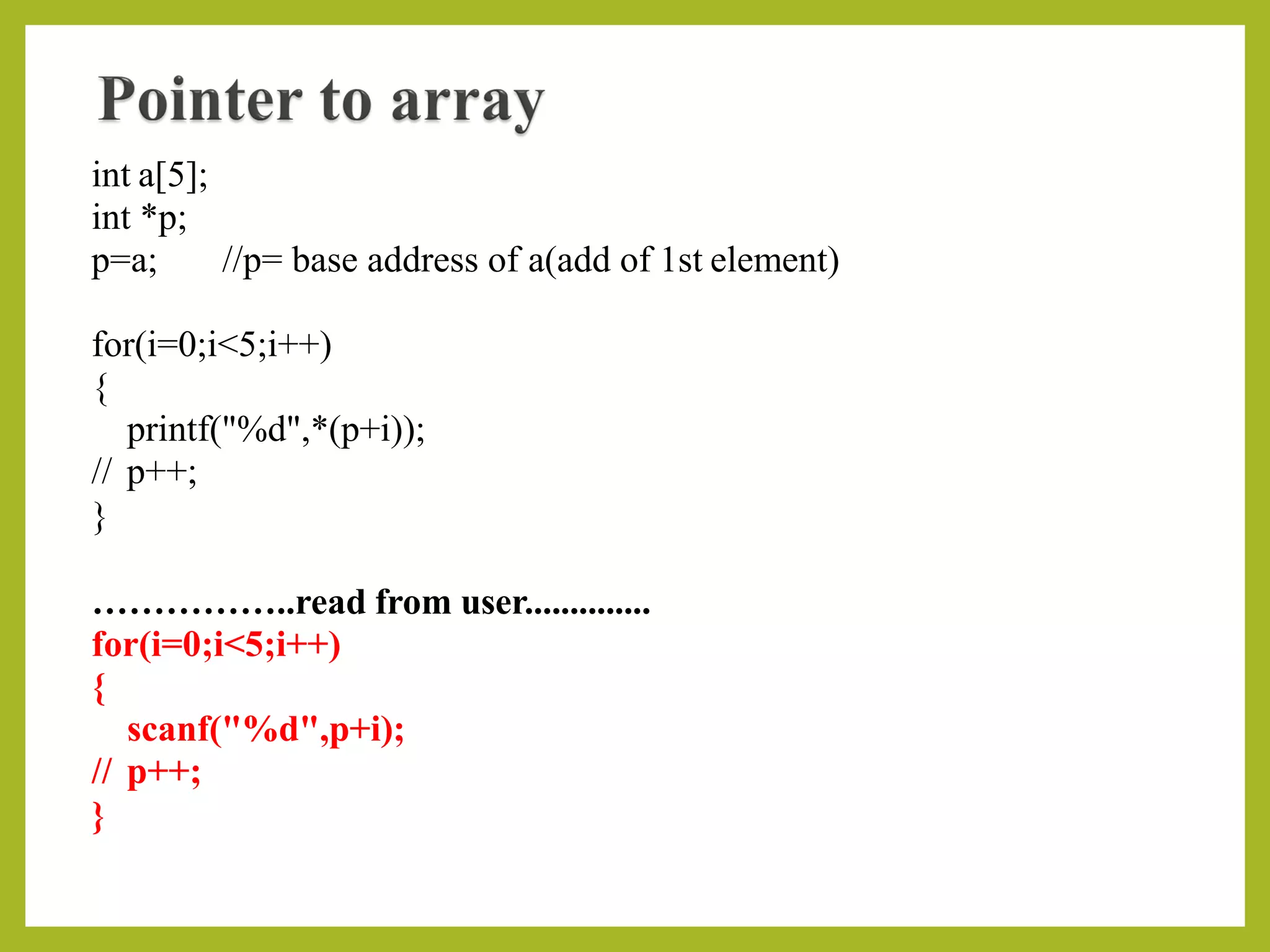 int a[5];
int *p;
p=a; //p= base address of a(add of 1st element)
for(i=0;i<5;i++)
{
printf("%d",*(p+i));
// p++;
}
……………..read from user..............
for(i=0;i<5;i++)
{
scanf("%d",p+i);
// p++;
}
 