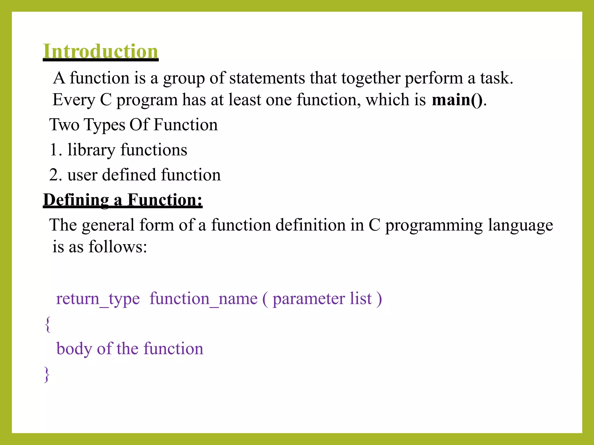 Introduction
A function is a group of statements that together perform a task.
Every C program has at least one function, which is main().
Two Types Of Function
1. library functions
2. user defined function
Defining a Function:
The general form of a function definition in C programming language
is as follows:
return_type function_name ( parameter list )
{
body of the function
}
 