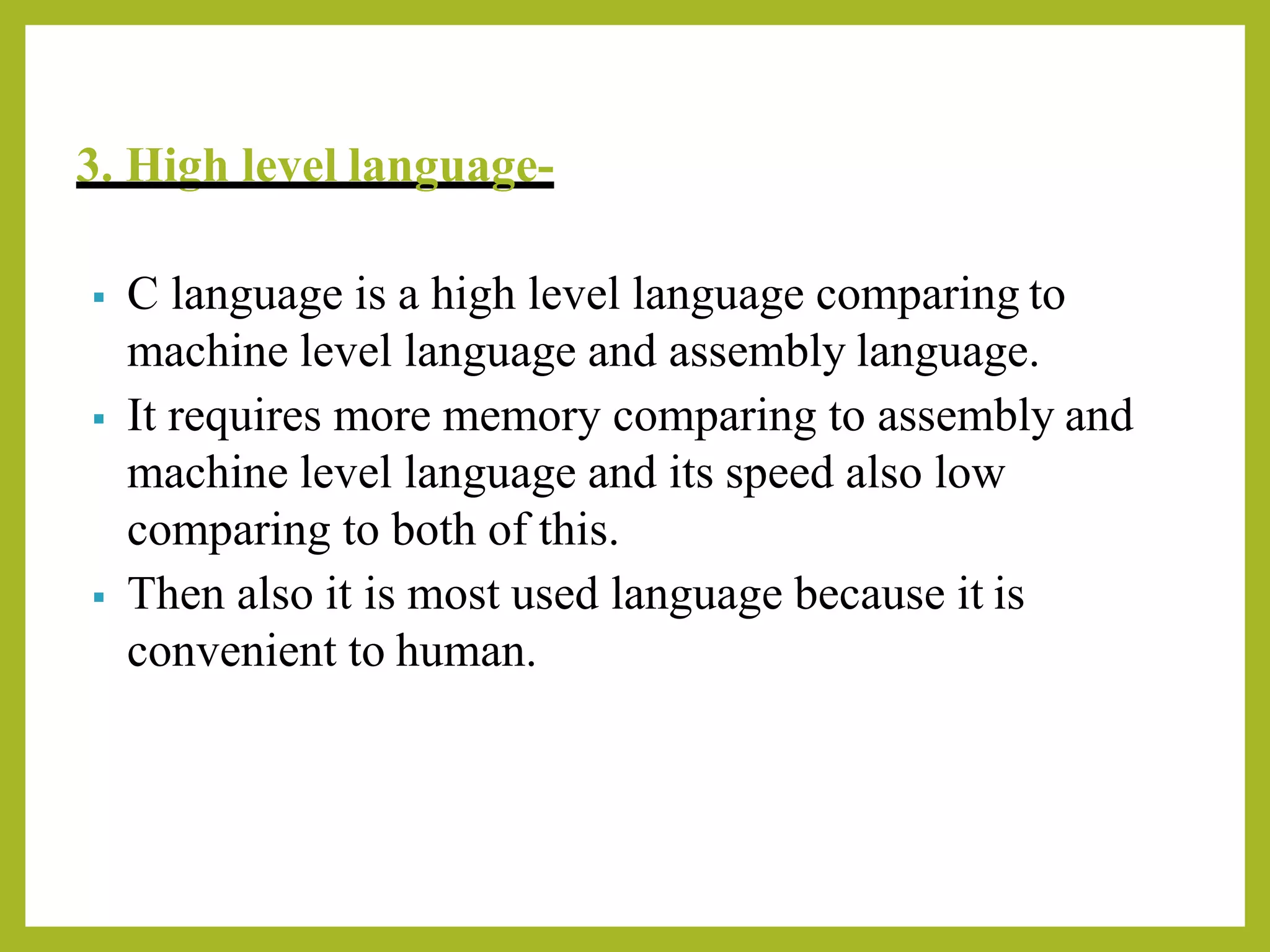 3. High level language-
▪ C language is a high level language comparing to
machine level language and assembly language.
▪ It requires more memory comparing to assembly and
machine level language and its speed also low
comparing to both of this.
▪ Then also it is most used language because it is
convenient to human.
 
