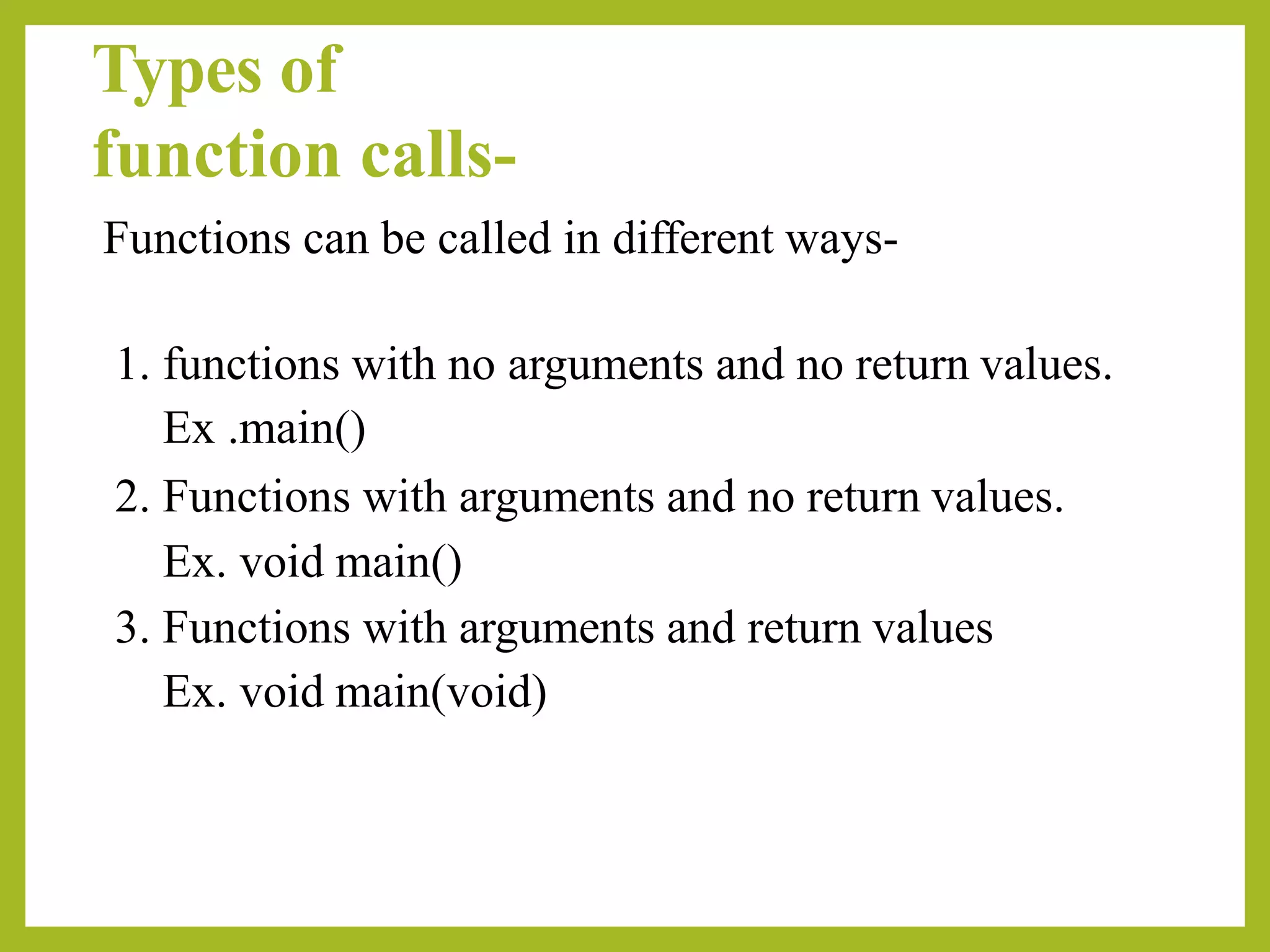 Types of
function calls-
Functions can be called in different ways-
1. functions with no arguments and no return values.
Ex .main()
2. Functions with arguments and no return values.
Ex. void main()
3. Functions with arguments and return values
Ex. void main(void)
 