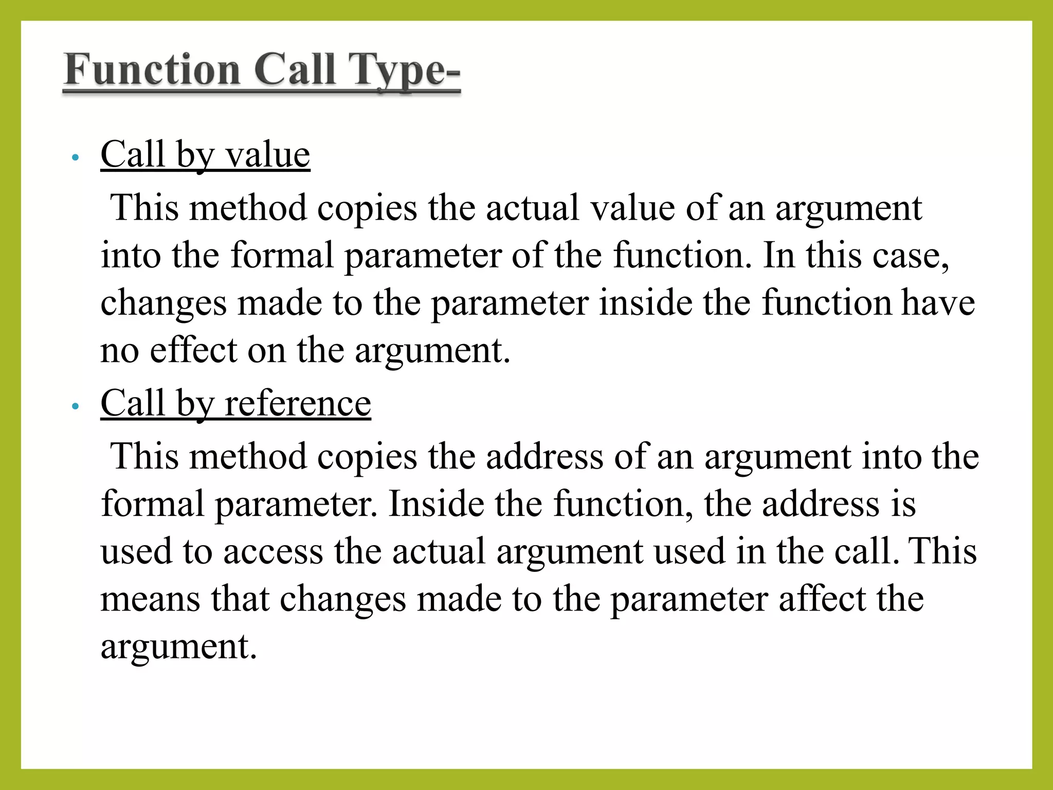 • Call by value
This method copies the actual value of an argument
into the formal parameter of the function. In this case,
changes made to the parameter inside the function have
no effect on the argument.
• Call by reference
This method copies the address of an argument into the
formal parameter. Inside the function, the address is
used to access the actual argument used in the call. This
means that changes made to the parameter affect the
argument.
 