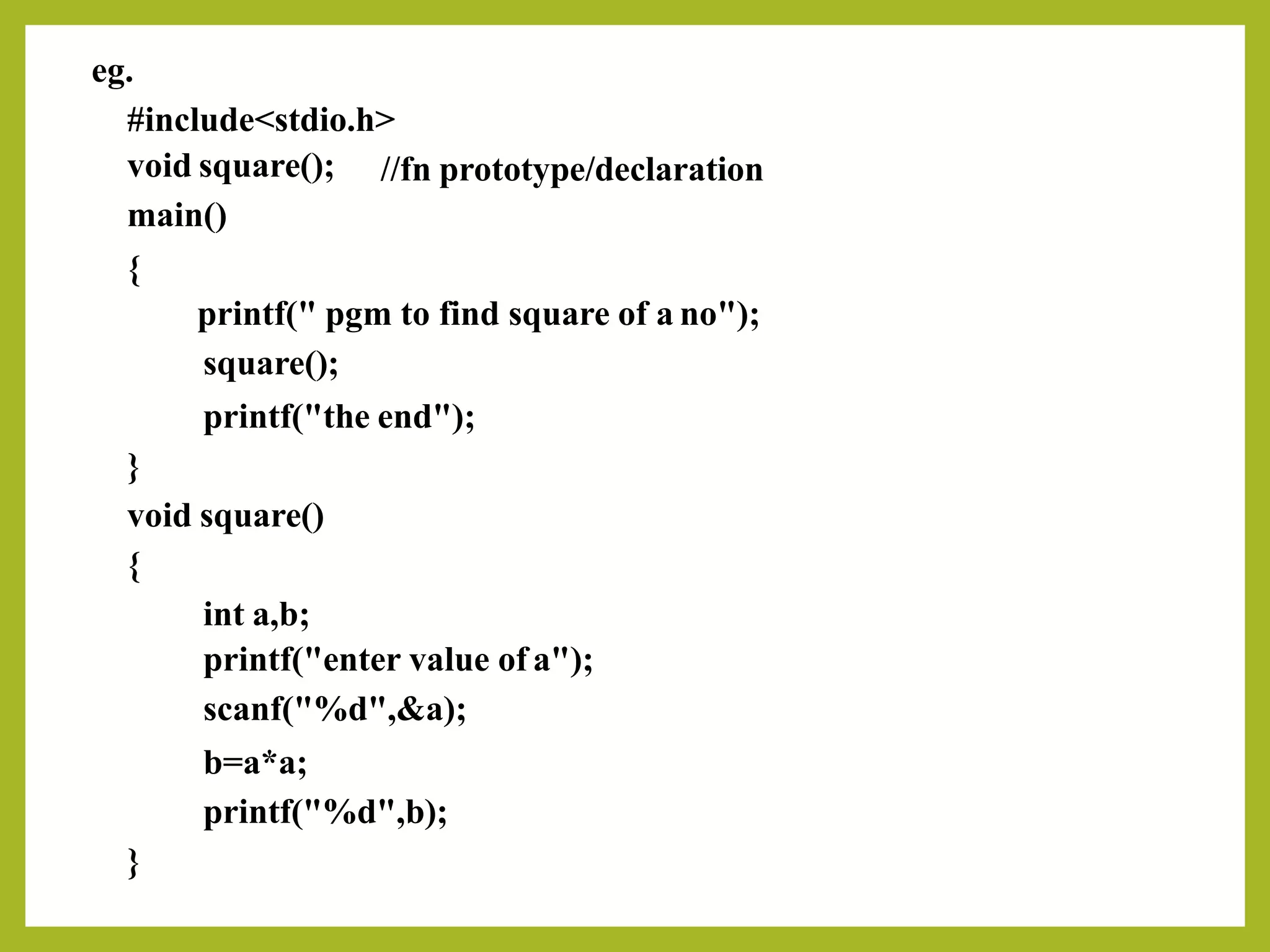 eg.
#include<stdio.h>
void square();
main()
{
//fn prototype/declaration
printf(" pgm to find square of a no");
square();
printf("the end");
}
void square()
{
int a,b;
printf("enter value of a");
scanf("%d",&a);
b=a*a;
printf("%d",b);
}
 
